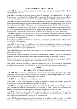 DE LAS PROMESAS UNILATERALES
Art. 1800.- La promesa unilateral de una prestación no produce efectos obligatorios fuera de los
casos admitidos por la ley.
Art. 1801.- La promesa de pago o el reconocimiento de una deuda, exime a aquél a favor de quien se
la otorgue de probar la relación fundamental. La existencia de ésta se presume, salvo prueba en
contrario. Para que la promesa se convierta en causa de la obligación, debe consignársela por escrito.
Art. 1802.- Aquél que, dirigiéndose al público, promete una prestación a favor de quien se encuentre
en una determinada situación, o lleve a cabo una determinada acción, queda vinculado por la promesa
tan pronto como ésta se hace pública, aún a favor de quien procediere sin interés por la recompensa.
Art. 1803.- Si no se pone un plazo a la promesa, o si éste no resulta de su naturaleza o de su finalidad,
el vínculo del prometiente cesa cuando dentro del año desde la publicación de la promesa no se haya
comunicado la existencia de la situación, o el cumplimiento de la acción prevista en la promesa.
Art. 1804.- La promesa puede ser revocada antes del vencimiento del plazo indicado por el artículo
anterior sólo por justa causa, siempre que la revocación se haya hecho pública en la misma forma de
la promesa o en otra equivalente.
En ningún caso podrá tener efecto la revocación si la situación prevista en la promesa se ha realizado
o si la acción se ha cumplido.
Art. 1805.- Si la acción se ha cumplido por varias personas separadamente, o bien si la situación es
común a varias personas, la prestación prometida, cuando es única, corresponde a aquél que ha sido el
primero en dar noticia de ella al prometiente.
Art. 1806.- La recompensa ofrecida como premio en un concurso será válida sólo cuando fijare un
plazo para celebrarlo.
La cuestión de si un concurrente ha satisfecho las condiciones del concurso o cuál de los concurrentes
merece la preferencia, deberá ser decidida por la persona designada en la promesa o anuncio.
Si todos los concurrentes tuviesen el mismo mérito, el premio será distribuido en tantas partes iguales
como concurrentes haya. Si el premio fuese indivisible, decidirá la suerte.
Art. 1807.- Las obras premiadas en los concursos de que trata el artículo anterior quedarán en
propiedad al prometiente si en la publicación de la promesa se hubiere insertado esta condición.
TITULO V
DE LA GESTIÓN DE NEGOCIOS AJENOS
Art. 1808.- El que sin estar obligado a ello, asume a sabiendas la gestión de negocio ajeno, debe
continuarla y conducirla a término, conforme con el interés y la voluntad presumible de su dueño,
mientras éste no esté en condiciones de hacerlo por sí mismo.
Art. 1809.- El gestor debe tener capacidad de contratar.
Art. 1810.- El gestor debe comunicar al dueño del negocio la gestión que asumió, aguardando
respuesta para continuarla si la demora no resultare perjudicial.
Art. 1811.- El gestor queda sujeto a las obligaciones inherentes al mandatario. Sin embargo, podrá el
juez, tomando en cuenta las circunstancias que indujeron al autor a asumir esa responsabilidad,
moderar el resarcimiento de los daños a los que estaría obligado por efecto de su culpa.
Art. 1812.- Cuando la gestión ha sido conducida útilmente, el interesado debe cumplir las
obligaciones asumidas por el gestor en su nombre y reembolsarle los gastos necesarios o útiles que
haya efectuado, más lo intereses, desde el día en que se hicieron.
Art. 1813.- Las disposiciones del artículo precedente no se aplican cuando la gestión se cumplió
contra prohibición lícita del interesado, en cuyo caso las relaciones entre gestor y dueño se regirán por
 