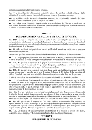 las normas que regulan el enriquecimiento sin causa.
Art. 1814.- La ratificación del interesado produce los efectos del mandato conferido al tiempo de la
iniciación de la gestión, aunque el gestor hubiere creído ocuparse de un negocio propio.
Art. 1815.- El juez puede, por razones de equidad y atento a las circunstancias especiales del caso,
fijar una módica retribución al gestor, a cargo del interesado.
Art. 1816.- Los gastos de entierro proporcionados a las condiciones del fallecido y acorde con los
usos locales, podrán ser cobrados de las personas que hubiesen tenido obligación de prestar alimentos
al difunto, si este no dejare bienes suficientes.
TITULO VI
DEL ENRIQUECIMIENTO SIN CAUSA Y DEL PAGO DE LO INDEBIDO
Art. 1817.- El que se enriquece sin causa en daño de otro está obligado, en la medida de su
enriquecimiento, a indemnizar al perjudicado la correlativa disminución de su patrimonio. Cuando el
enriquecimiento consiste en la adquisición de una cosa cierta, corresponderá la restitución en especie,
si existe al tiempo de la demanda.
Art. 1818.- La acción de enriquecimiento no será viable si el perjudicado puede ejercer otra para
resarcirse del daño sufrido.
Se considera que falta causa cuando ésta dejó de existir después de producido el enriquecimiento.
Art. 1819.- El que paga lo que no debe tiene derecho a repetir lo pagado, con frutos e intereses desde
el día de la demanda, si el que cobró procedía de buena fe; si era de mala fe, desde el día del pago.
Art. 1820.- No procede la repetición de lo pagado espontáneamente cumpliendo deberes morales o
sociales, salvo caso de incapacidad del que pagó. Tampoco procede la repetición de la prestación
cumplida con finalidad contraria a la ley o a las buenas costumbres.
Art. 1821.- El que por error excusable paga una deuda ajena creyéndola propia, puede repetir lo
pagado siempre que el acreedor no se haya despojado de buena fe del título o de las garantías del
crédito. Cuando la repetición no es admitida, el que pagó se subroga en los derechos del acreedor.
El incapaz que recibió un pago indebido queda obligado en la medida del beneficio obtenido.
Art. 1822.- La restitución de una cosa cierta recibida indebidamente debe hacerse en especie. Quien
la recibió de buena fe no responde de su perecimiento o destrucción sino en los límites de su
enriquecimiento. El que la recibió de mala fe debe pagar su valor, aunque mediare caso fortuito, y si
estuviere deteriorada, el que la entregó podrá exigir su equivalente o la cosa deteriorada más una
indemnización por la disminución de su valor.
Art. 1823.- Si el que recibió una cosa cierta de buena fe la enajenó antes de conocer su obligación de
devolverla, deberá restituir la compensación que obtuvo. Si ésta se debe todavía, el que pagó lo
indebido se subroga en los derechos al enajenante. Si la enajenación se hizo gratuitamente, el tercero
adquirente queda obligado en la medida de su enriquecimiento ante el que hizo el pago indebido.
Art. 1824.- El que de mala fe enajena una cosa cierta recibida indebidamente, debe restituirla en
especie o abonar su valor. Sin embargo, el que hizo el pago indebido puede exigir la compensación de
la enajenación y puede accionar directamente contra el tercer adquirente para conseguirla. Si la
enajenación fue gratuita, el tercero responderá en los límites de su enriquecimiento.
Art. 1825.- Las regla de este Código referentes a la restitución de la posesión se aplican a los frutos,
accesorios, gastos, aumentos y disminuciones de la cosa dada indebidamente en pago.
TITULO VII
DEL DERECHO DE RETENCIÓN
 