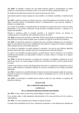 Art. 1826.- El obligado a restituir una cosa podrá retenerla cuando le correspondiese un crédito
exigible en virtud de gastos efectuados en ella, o con motivo de daños causados por dicha cosa.
No tendrá esta facultad quien poseyere la cosa por razón de un acto ilícito.
Este derecho podrá invocarse respecto de cosas muebles o no robadas ni perdidas, si mediase buena
fe.
Art. 1827.- Aquél que retenga con derecho una cosa o fuere demandado por devolución de ella, sólo
deberá restituirla cuando el demandante efectúe la contraprestación a que estuviese obligado, o
afianzare su cumplimiento.
Si se tratare de inmuebles, la retención podrá ser decretada con carácter provisorio y hasta un monto
determinado, en las mismas condiciones en que proceda el embargo preventivo, y anotarse en el
Registro de inmuebles.
Dictada la sentencia, podrá el acreedor proceder a la ejecución forzosa, sin efectuar su
contraprestación, si el deudor ha sido constituido en mora o de recibir.
Art. 1828.- El derecho de retención es indivisible. Podrá ser ejercido por la totalidad del crédito sobre
cada parte de la cosa que forma el objeto, pero se ajustará a la regla de la división de la hipoteca.
Art. 1829.- El derecho de retención no impedirá que otros acreedores embarguen la cosa retenida, y
hagan la venta judicial de ella, pero el adjudicatario, para obtener la entrega de los objetos comprados,
debe consignar el precio a las resultas del juicio.
Si se tratare de inmuebles, no podrá oponerse la retención a los terceros que hubieren adquirido
derechos reales sobre ellos, inscriptos antes de la constitución del crédito del oponente.
En cuanto a los inmuebles inscriptos después, no podrá hacerse valer la retención si no se hubiere
anotado preventivamente con anterioridad al crédito y su monto, efectivo o eventual, en el registro
correspondiente.
Art. 1830.- El derecho de retención se extingue por la entrega o el abandono voluntario de la cosa
sobre la que recae, y no renace aunque la misma cosa vuelva por otro título a entrar en poder del que
la retenía.
Cuando el que retiene la cosa ha sido desposeído de ella contra su voluntad por el propietario o por un
tercero, podrá reclamar la restitución mediante las acciones concedidas en este Código al poseedor
desposeído.
Art. 1831.- Cuando la cosa mueble afectada al derecho de retención ha pasado a poder de un tercero,
poseedor de buena fe la restitución de ella no podrá ser demandada sino en el caso de haber sido
robada o perdida.
Art. 1832.- Los privilegios no podrán hacerse efectivos sobre las cosas muebles, en perjuicio del
derecho de retención.
TITULO VIII
DE LA RESPONSABILIDAD CIVIL
CAPITULO I
DE LA RESPONSABILIDAD POR HECHO PROPIO
Art. 1833.- El que comete un acto ilícito queda obligado a resarcir el daño.
Si no mediare culpa, se debe igualmente indemnización en los casos previstos por la ley, directa o
indirectamente.
Art. 1834.- Los actos voluntarios sólo tendrán el carácter de ilícitos:
a) cuando fueren prohibidos por las leyes, ordenanzas municipales, u otras disposiciones dictadas por
 