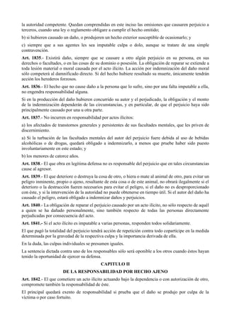 la autoridad competente. Quedan comprendidas en este inciso las omisiones que causaren perjuicio a
terceros, cuando una ley o reglamento obligare a cumplir el hecho omitido;
b) si hubieren causado un daño, o produjeren un hecho exterior susceptible de ocasionarlo; y
c) siempre que a sus agentes les sea imputable culpa o dolo, aunque se tratare de una simple
contravención.
Art. 1835.- Existirá daño, siempre que se causare a otro algún perjuicio en su persona, en sus
derechos o facultades, o en las cosas de su dominio o posesión. La obligación de reparar se extiende a
toda lesión material o moral causada por el acto ilícito. La acción por indemnización del daño moral
sólo competerá al damnificado directo. Si del hecho hubiere resultado su muerte, únicamente tendrán
acción los herederos forzosos.
Art. 1836.- El hecho que no cause daño a la persona que lo sufre, sino por una falta imputable a ella,
no engendra responsabilidad alguna.
Si en la producción del daño hubieren concurrido su autor y el perjudicado, la obligación y el monto
de la indemnización dependerán de las circunstancias, y en particular, de que el perjuicio haya sido
principalmente causado por una u otra parte.
Art. 1837.- No incurren en responsabilidad por actos ilícitos:
a) los afectados de transtornos generales y persistentes de sus facultades mentales, que les priven de
discernimiento.
a) Si la turbación de las facultades mentales del autor del perjuicio fuere debida al uso de bebidas
alcohólicas o de drogas, quedará obligado a indemnizarlo, a menos que pruebe haber sido puesto
involuntariamente en este estado; y
b) los menores de catorce años.
Art. 1838.- El que obra en legítima defensa no es responsable del perjuicio que en tales circunstancias
cause al agresor.
Art. 1839.- El que deteriore o destruya la cosa de otro, o hiera o mate al animal de otro, para evitar un
peligro inminente, propio o ajeno, resultante de esta cosa o de este animal, no obrará ilegalmente si el
deterioro o la destrucción fueren necesarios para evitar el peligro, si el daño no es desproporcionado
con éste, y si la intervención de la autoridad no puede obtenerse en tiempo útil. Si el autor del daño ha
causado el peligro, estará obligado a indemnizar daños y perjuicios.
Art. 1840.- La obligación de reparar el perjuicio causado por un acto ilícito, no sólo respecto de aquél
a quien se ha dañado personalmente, sino también respecto de todas las personas directamente
perjudicadas por consecuencia del acto.
Art. 1841.- Si el acto ilícito es imputable a varias personas, responden todos solidariamente.
El que pagó la totalidad del perjuicio tendrá acción de repetición contra todo copartícipe en la medida
determinada por la gravedad de la respectiva culpa y la importancia derivada de ella.
En la duda, las culpas individuales se presumen iguales.
La sentencia dictada contra uno de los responsables sólo será oponible a los otros cuando éstos hayan
tenido la oportunidad de ejercer su defensa.
CAPITULO II
DE LA RESPONSABILIDAD POR HECHO AJENO
Art. 1842.- El que cometiere un acto ilícito actuando bajo la dependencia o con autorización de otro,
compromete también la responsabilidad de éste.
El principal quedará exento de responsabilidad si prueba que el daño se produjo por culpa de la
víctima o por caso fortuito.
 