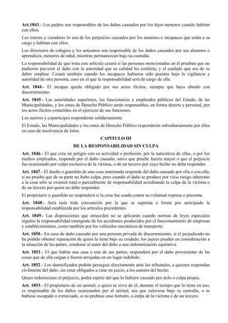 Art.1843.- Los padres son responsables de los daños causados por los hijos menores cuando habitan
con ellos.
Los tutores y curadores lo son de los perjuicios causados por los menores o incapaces que están a su
cargo y habitan con ellos.
Los directores de colegios y los artesanos son responsable de los daños causados por sus alumnos o
aprendices, menores de edad, mientras permanezcan bajo su custodia.
La responsabilidad de que trata este artículo cesará si las personas mencionadas en él prueban que no
pudieron prevenir el daño con la autoridad que su calidad les confería, y el cuidado que era de su
deber emplear. Cesará también cuando los incapaces hubieren sido puestos bajo la vigilancia y
autoridad de otra persona, caso en el que la responsabilidad será de cargo de ella.
Art. 1844.- El incapaz queda obligado por sus actos ilícitos, siempre que haya obrado con
discernimiento.
Art. 1845.- Las autoridades superiores, los funcionarios y empleados públicos del Estado, de las
Municipalidades, y los entes de Derecho Público serán responsables, en forma directa y personal, por
los actos ilícitos cometidos en el ejercicio de sus funciones.
Los autores y copartícipes responderán solidariamente.
El Estado, las Municipalidades y los entes de Derecho Público responderán subsidiariamente por ellos
en caso de insolvencia de éstos.
CAPITULO III
DE LA RESPONSABILIDAD SIN CULPA
Art. 1846.- El que crea un peligro con su actividad o profesión, por la naturaleza de ellas, o por los
medios empleados, responde por el daño causado, salvo que pruebe fuerza mayor o que el perjuicio
fue ocasionado por culpa exclusiva de la víctima, o de un tercero por cuyo hecho no deba responder.
Art. 1847.- El dueño o guardián de una cosa inanimada responde del daño causado por ella o con ella,
si no prueba que de su parte no hubo culpa, pero cuando el daño se produce por vicio riesgo inherente
a la cosa sólo se eximirá total o parcialmente de responsabilidad acreditando la culpa de la víctima o
de un tercero por quien no debe responder.
El propietario o guardián no responderá si la cosa fue usada contra su voluntad expresa o presunta.
Art. 1848.- Será nula toda convención por la que se suprima o limite por anticipado la
responsabilidad establecida por los artículos precedentes.
Art. 1849.- Las disposiciones que anteceden no se aplicarán cuando normas de leyes especiales
regulen la responsabilidad emergente de los accidentes producidos por el funcionamiento de empresas
y establecimientos, como también por los vehículos mecánicos de transporte.
Art. 1850.- En caso de daño causado por una persona privada de discernimiento, si el perjudicado no
ha podido obtener reparación de quien la tiene bajo su cuidado, los jueces pueden en consideración a
la situación de las partes, condenar al autor del daño a una indemnización equitativa.
Art. 1851.- El que habita una casa o una de sus partes, responderá por el daño proveniente de las
cosas que de ella caigan o fueren arrojadas en un lugar indebido.
Art. 1852.- Los damnificados podrán perseguir directamente ante los tribunales, a quienes respondan
civilmente del daño, sin estar obligados a citar en juicio, a los autores del hecho.
Quien indemnizare el perjuicio, podrá repetir del que lo hubiere causado por dolo o culpa propia.
Art. 1853.- El propietario de un animal, o quien se sirve de él, durante el tiempo que lo tiene en uso,
es responsable de los daños ocasionados por el animal, sea que estuviese bajo su custodia, o se
hubiese escapado o extraviado, si no probase caso fortuito, o culpa de la víctima o de un tercero.
 