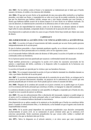 Art. 1863.- En los delitos contra el honor y la reputación se indemnizará por el daño que el hecho
causare a la honra, el crédito o los intereses del ofendido.
Art. 1864.- El que por un acto ilícito se ha apoderado de una cosa ajena debe restituirla a su legítimo
poseedor, con todos sus frutos; y responderá de su valor en el caso de no poder restituirla, los mismo
que por los deterioros que hubiere sufrido, aunque una y otro fueren causados por caso fortuito, a
menos que hubieren debido ocurrir de la misma manera si el acto ilícito no se hubiera realizado. En
caso de deterioro, la indemnización consistirá en la diferencia entre el valor actual y el anterior.
Tanto en caso de imposibilidad de restituir, como en el de deterioro, se abonará además el interés
legal sobre la suma adeudada, computado desde el momento de la ejecución del acto ilícito.
Esta disposición se aplicará en todos los casos en que el hecho ilícito haya tenido por objeto una suma
de dinero.
CAPITULO V
DEL EJERCICIO DE LA ACCIÓN CIVIL Y SU VINCULACIÓN CON LA ACCIÓN PENAL
Art. 1865.- La acción civil para el resarcimiento del daño causado por un acto ilícito podrá ejercerse
independientemente de la acción penal.
Si ésta la hubiere precedido, o fuere intentada pendiente aquella, no se dictará sentencia en el juicio
civil mientras no fuere pronunciada en lo criminal, salvo en los siguientes casos:
a) si el encausado hubiere fallecido antes de dictarse el fallo penal, la acción civil podrá ser iniciada o
continuada contra sus herederos;
b) si el proceso penal estuviese paralizado por ausencia o enfermedad mental del encausado.
Puede también promoverse o proseguirse la acción civil contra los sucesores universales de los
autores y copartícipes del delito, conforme a lo dispuesto sobre la aceptación de la herencias con
beneficio de inventario.
La acción civil puede ser ejercida por la víctima o por sus herederos forzosos.
Art. 1866.- No se juzgará renunciada la acción civil por no haberla intentado los ofendidos durante su
vida, o por haber desistido de la acción penal.
Art. 1867.- La acción de indemnización derivada de la comisión de un acto ilícito, se extingue por la
renuncia de la persona directamente ofendida, sin perjuicio de la subsistencia de la acción que otra
persona perjudicada por el mismo acto ilícito pueda ejercer contra el causante del daño.
Art. 1868.- Después de la condena del acusado en el juicio criminal, no se podrá negar en el juicio
civil la existencia del hecho principal que constituye el delito, ni impugnar la culpa del condenado.
La sentencia dictada en juicio criminal no será oponible al obligado a responder por el hecho de otro,
si aquél no tuvo ocasión de ejercer su defensa.
Art. 1869.- En caso de sobreseimiento libre o absolución del encausado, tampoco se podrá alegar en
el juicio civil la existencia del hecho principal sobre el cual hubiese recaído el sobreseimiento o la
absolución, si la sentencia hubiese declarado su inexistencia.
Esta disposición no se aplica cuando en la sentencia se ha decidido que el hecho no constituye delito
penal, o cuando el sobreseimiento libre, o la absolución, se ha fundado en que el agente está exento de
responsabilidad criminal.
Art. 1870.- Si la acción penal dependiere de cuestiones prejudiciales cuya decisión corresponda
exclusivamente al juicio civil, no se sustanciará el juicio criminal antes que la sentencia civil
estuviese ejecutoriada. Serán cuestiones prejudiciales las que versen sobre validez o nulidad del
matrimonio y las que se declaren tales por la ley.
Art. 1871.- Salvo lo dispuesto en el artículo anterior, o en otros casos que sean exceptuados
 