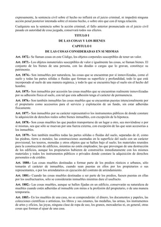 expresamente, la sentencia civil sobre el hecho no influirá en el juicio criminal, ni impedirá ninguna
acción penal posterior intentada sobre el mismo hecho, o sobre otro que con él tenga relación.
Cualquiera sea la sentencia sobre la acción criminal, el fallo anterior pronunciado en el juicio civil
pasado en autoridad de cosa juzgada, conservará todos sus efectos.
TITULO I
DE LAS COSAS Y LOS BIENES
CAPITULO I
DE LAS COSAS CONSIDERADAS EN SI MISMAS
Art. 1872.- Se llaman cosas en este Código, los objetos corporales susceptibles de tener un valor.
Art. 1873.- Los objetos inmateriales susceptibles de valor e igualmente las cosas, se llaman bienes. El
conjunto de los bienes de una persona, con las deudas o cargas que lo gravan, constituye su
patrimonio.
Art. 1874.- Son inmuebles por naturaleza, las cosas que se encuentran por sí inmovilizadas, como el
suelo y todas las partes sólidas o fluidas que forman su superficie y profundidad, todo lo que está
incorporado al suelo de una manera orgánica, y todo lo que se encuentra bajo el suelo sin el hecho del
hombre.
Art. 1875.- Son inmuebles por accesión las cosas muebles que se encuentran realmente inmovilizadas
por su adhesión física al suelo, con tal que esta adhesión tenga el carácter de permanencia.
Art. 1876.- Son también inmuebles las cosas muebles que se encuentran puestas intencionalmente por
el propietario como accesorios para el servicio y explotación de un fundo, sin estar adheridas
físicamente.
Art. 1877.- Son inmuebles por su carácter representativo los instrumentos públicos de donde constare
la adquisición de derechos reales sobre bienes inmuebles, con excepción de la hipoteca.
Art. 1878.- Son cosas muebles las que pueden transportarse de un lugar a otro, sea moviéndose o por
sí mismas, sea que sólo se muevan por una fuerza externa, con excepción de las que sean accesorias a
los inmuebles.
Art. 1879.- Son también muebles todas las partes sólidas o fluidas del suelo, separadas de él, como
las piedras, tierra o metales; las construcciones asentadas en la superficie del suelo con un carácter
provisional, los tesoros, monedas y otros objetos que se hallen bajo el suelo; los materiales reunidos
para la construcción de edificios, mientras no estén empleados; las que provengan de una destrucción
de los edificios, aunque los propietarios hubieren de construirlos inmediatamente con los mismos
materiales y todos los instrumentos públicos o privados donde constare la adquisición de derechos
personales o de crédito.
Art. 1880.- Las cosas muebles destinadas a formar parte de los predios rústicos o urbanos, sólo
tomarán el carácter de inmuebles, cuando sean puestas en ellos por los propietarios o sus
representantes, o por los arrendatarios en ejecución del contrato de arrendamiento.
Art. 1881.- Cuando las cosas muebles destinadas a ser parte de los predios, fuesen puestas en ellas
por los usufructuarios, sólo se considerarán inmuebles mientras dure el usufructo.
Art. 1882.- Las cosas muebles, aunque se hallen fijadas en un edificio, conservarán su naturaleza de
muebles cuando estén adheridas al inmueble con miras a la profesión del propietario, o de una manera
temporaria.
Art. 1883.- En los muebles de una casa, no se comprenderán: el dinero, los documentos y papeles, las
colecciones científicas o artísticas, los libros y sus estantes, las medallas, las armas, los instrumentos
de artes y oficios, las joyas, ninguna clase de ropa de uso, los granos, mercaderías ni, en general, otras
cosas que forman el ajuar de una casa.
 