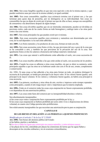 Art. 1884.- Son cosas fungibles aquellas en que una cosa equivale a otra de la misma especie, y que
pueden sustituirse unas por otras de la misma calidad y en igual cantidad.
Art. 1885.- Son cosas consumibles, aquéllas cuya existencia termina con el primer uso, y las que
terminan para quien deja de poseerlas, por no distinguirse en su individualidad. Son cosas no
consumibles las que no dejan de existir por el primer uso que de ellas se hace, aunque sea susceptibles
de consumirse o de deteriorarse después de algún tiempo.
Art. 1886.- Son cosas divisibles aquéllas que sin ser destruidas enteramente, pueden ser divididas en
porciones reales, cada una de las cuales forma un todo homogéneo y análogo tanto a las otras parte
como a las cosa misma.
Art. 1887.- Son cosas principales las que pueden existir por sí mismas.
Art. 1888.- Son cosas accesorias aquéllas cuya existencia y naturaleza son determinadas por otra
cosa, de la cual dependen o a la cual están adheridas.
Art. 1889.- Los frutos naturales y los productos de una cosa, forman un todo con ella.
Art. 1890.- Son cosas accesorias como frutos civiles, las que provienen del uso o goce de la cosa que
se ha concedido a otro, y también las que provienen de la privación del uso de la cosa. Son
igualmente frutos civiles los salarios u honorarios del trabajo material o intelectual.
Art. 1891.- Las cosas que natural o artificialmente están adheridas al suelo, son cosas accesorias de
él.
Art. 1892.- Las cosas muebles adheridas a las que están unidas al suelo, son accesorias de los predios.
Art. 1893.- Cuando las cosas se adhieran a otras cosas muebles, sin que se altere su sustancia, serán
principales aquéllas a que las otras no se hubiesen unido sino con el fin de uso, ornato, complemento
o conservación.
Art. 1894.- Si unas cosas se han adherido a las otras para formar un todo, sin poderse distinguir la
accesoria de la principal, se tendrá por principal la de mayor valor. Si los valores fueren iguales, será
principal la de mayor volumen. Si los valores y volúmenes fueren iguales, no habrá cosa principal ni
cosa accesoria.
Art. 1895.- Las pinturas, esculturas y otras obras de arte, escritos e impresos serán siempre reputados
como principales, cuando el arte tenga mayor valor e importancia que la materia empleada.
Art. 1896.- Están en el comercio todas las cosas cuya enajenación no fuesen expresamente prohibida,
o no dependiese de una autorización pública.
Art. 1897.- Las cosas están fuera del comercio por su inenajenabilidad absoluta o relativa.
Son absolutamente inenajenables:
a) las cosas cuya venta o enajenación fuere expresamente prohibida por la ley; y
b) las cosas cuya enajenación se hubiere prohibido por actos entre vivos o disposiciones de última
voluntad, en cuanto este Código permita tales prohibiciones.
Son relativamente inenajenables las que necesitan una autorización previa para su enajenación.
CAPITULO II
DE LOS BIENES EN RELACIÓN A LAS PERSONAS A QUIENES PERTENECEN
Modificado por el artículo 1º de la Ley Nº 2.559/05
Art. 1898.- Son bienes del dominio público del Estado:
a) las bahías, puertos y ancladeros;
b) los ríos y todas las aguas que corren por sus cauces naturales, y estos mismos cauces;
c) las playas de los ríos, entendidas por playas las extensiones de tierras que las aguas bañan y
desocupan en las crecidas ordinarias y no en ocasiones extraordinarias;
 