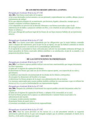 DE LOS BIENES RESERVADOS DE LA ESPOSA
Derogado por el artículo 98 de la Ley Nº 1/92
Art. 201.- Son bienes reservados de la esposa:
a) las cosas destinadas exclusivamente a su uso personal y especialmente sus vestidos, alhajas, joyas e
instrumentos de trabajo;
b) los que adquiera después de su matrimonio, por herencia, legado o donación, siempre que el
testador o donante lo hubiere dispuesto así;
c) los adquiridos en ejercicio de un derecho inherente a sus bienes reservados o por vía de
indemnización de daños y perjuicios sufridos en ellos, o en virtud de un acto jurídico que a dichos
bienes se refiera; y
d) los que obtenga del usufructo legal de los bienes de sus hijos menores habidos de un matrimonio
anterior.
Derogado por el artículo 98 de la Ley Nº 1/92
Art. 202.- Los bienes reservados responderán por las obligaciones que la mujer hubiere contraído
antes o después del matrimonio, pero no por las de su esposo, sea que las hubiere contraído en interés
de un negocio personal o en interés de la comunidad que administrare.
Si el capital de la comunidad no fuere suficiente para subvenir las necesidades ordinarias del hogar, la
mujer poseedora de bienes reservados deberá contribuir a su satisfacción, al par de su marido, y en
proporción de dichos bienes.
SECCIÓN VI
DE LAS CONVENCIONES MATRIMONIALES
Derogado por el artículo 98 de la Ley Nº 1/92
Art. 203.- Los futuros esposos podrán realizar convenciones matrimoniales que tengan únicamente
los fines siguientes:
a) optar por el régimen de separación de bienes;
b) determinar los bienes que cada uno de los futuros esposos aporte, con expresión de su valor y
gravámenes;
c) establecer una relación circunstanciada de las deudas de los futuros contrayentes;
d) consignar las donaciones del hombre a la mujer;
e) determinar los bienes propios de la mujer cuya administración ella se reserva.
Los menores autorizados para casarse podrán también celebrar las convenciones a que se refieren los
incisos a), b) y c), con la conformidad de sus representantes legales.
Derogado por el artículo 98 de la Ley Nº 1/92
Art. 204.- Después de celebrado el matrimonio los esposos podrán convenir únicamente sobre los
siguiente:
a) optar por el régimen de separación de bienes, o adoptar el de comunidad, en su caso;
b) reservar bienes propios de la esposa a su administración o someter bienes reservados a la
administración del marido;
c) otorgarse recíprocamente mandato;
d) permutar bienes de igual valor; y
e) constituir sociedades con limitación de responsabilidad.
Derogado por el artículo 98 de la Ley Nº 1/92
Art. 205.- Para los casos previstos en los incisos d) y e) del precedente artículo se requerirá
autorización judicial previa, la que será otorgada siempre que el contrato contemple el interés de la
familia y el de ambos cónyuges por igual.
 