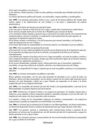 d) los lagos navegables y sus alveos; y
e) los caminos, canales, puentes y todas las obras públicas construidas para utilidad común de los
habitantes.
Los bienes del dominio público del Estado, son inalienables, imprescriptibles e inembargables.
Art. 1899.- Las personas particulares tienen el uso y goce de los bienes públicos del Estado, pero
estarán sujetas a las disposiciones de este Código y a las leyes o reglamentos de carácter
administrativo.
Art. 1900.- Son bienes del dominio privado del Estado:
a) las islas que se formen en toda clase de ríos o lagos, cuando ellas no pertenezcan a particulares;
b) los terrenos situados dentro de los límites de la República que carezcan de dueño;
c) los minerales sólidos, líquidos y gaseosos que se encuentren en estado natural, con excepción de las
sustancias pétreas, terrosas o calcáreas. La explotación y aprovechamiento de estas riquezas, se
regirán por la legislación especial de minas;
d) los bienes vacantes o mostrencos, y los de las personas que mueren intestadas o sin herederos,
según las disposiciones de este Código; y
e) los bienes del Estado no comprendidos en el artículo anterior o no afectados al servicio público.
Art. 1901.- Son susceptibles de apropiación privada:
a) los peces de los ríos y lagos navegables de acuerdo con las disposiciones de la legislación especial;
b) los enjambres de abejas que huyan de la colmena, si el propietario de ellos no los reclame
inmediatamente;
c) las plantas que vegetan en las playas de los ríos o lagos navegables, así como las piedras, conchas u
otras sustancias arrojadas por las aguas, siempre que ellas no presenten signos de un dominio anterior,
observándose los reglamentos pertinentes; y
d) los tesoros abandonados, monedas, joyas y objetos preciosos que se encuentren, sepultados o
escondidos, sin que haya indicios de su dueño, conforme a las disposiciones de este Código.
Art. 1902.- La propiedad de los lagos y lagunas que no sean navegables, pertenece a los propietarios
ribereños.
Art. 1903.- Los bienes municipales son públicos o privados.
Bienes públicos municipales, son los que cada municipio ha destinado al uso y goce de todos sus
habitantes. Bienes privados municipales, son los demás, respecto de los cuales cada municipio ejerce
dominio, sin estar destinados a dicho uso y goce. Pueden ser enajenados en el modo y la forma
establecidos por la Ley Orgánica Municipal.
Art. 1904.- Los inmuebles del dominio privado del Estado y de propiedad pública o privada de las
Municipalidades no pueden adquirirse por prescripción.
Art. 1905.- Pertenecen a la Iglesia Católica y sus respectivas parroquias: los templos, lugares píos o
religiosos, cosas sagradas y bienes temporales muebles o inmuebles afectados al servicio del culto. Su
enajenación está sujeta a las leyes especiales sobre la materia.
Los templos y bienes de las comunidades religiosas no católicas, corresponden a las respectivas
corporaciones y pueden ser enajenados en conformidad a sus estatutos.
Art. 1906.- Los bienes que no pertenezcan al Estado ni a las Municipalidades, son bienes particulares,
sin distinción de personas físicas o jurídicas de derecho privado que tengan dominio sobre ellos.
Art. 1907.- Los puentes, caminos y cualesquiera otras construcciones hechas a expensas de los
particulares en terrenos que les pertenezcan, son del dominio privado de los particulares, aunque los
dueños permitan su uso o goce a todos.
Art. 1908.- Las vertientes que nace y mueren dentro de una misma heredad, pertenecen en propiedad,
uso y goce al dueño de la heredad.
TITULO II
 