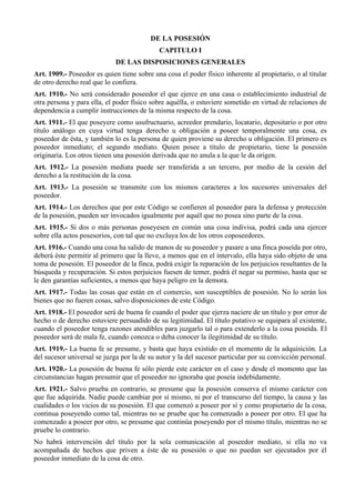 DE LA POSESIÓN
CAPITULO I
DE LAS DISPOSICIONES GENERALES
Art. 1909.- Poseedor es quien tiene sobre una cosa el poder físico inherente al propietario, o al titular
de otro derecho real que lo confiera.
Art. 1910.- No será considerado poseedor el que ejerce en una casa o establecimiento industrial de
otra persona y para ella, el poder físico sobre aquélla, o estuviere sometido en virtud de relaciones de
dependencia a cumplir instrucciones de la misma respecto de la cosa.
Art. 1911.- El que poseyere como usufructuario, acreedor prendario, locatario, depositario o por otro
título análogo en cuya virtud tenga derecho u obligación a poseer temporalmente una cosa, es
poseedor de ésta, y también lo es la persona de quien proviene su derecho u obligación. El primero es
poseedor inmediato; el segundo mediato. Quien posee a título de propietario, tiene la posesión
originaria. Los otros tienen una posesión derivada que no anula a la que le da origen.
Art. 1912.- La posesión mediata puede ser transferida a un tercero, por medio de la cesión del
derecho a la restitución de la cosa.
Art. 1913.- La posesión se transmite con los mismos caracteres a los sucesores universales del
poseedor.
Art. 1914.- Los derechos que por este Código se confieren al poseedor para la defensa y protección
de la posesión, pueden ser invocados igualmente por aquél que no posea sino parte de la cosa.
Art. 1915.- Si dos o más personas poseyesen en común una cosa indivisa, podrá cada una ejercer
sobre ella actos posesorios, con tal que no excluya los de los otros coposeedores.
Art. 1916.- Cuando una cosa ha salido de manos de su poseedor y pasare a una finca poseída por otro,
deberá éste permitir al primero que la lleve, a menos que en el intervalo, ella haya sido objeto de una
toma de posesión. El poseedor de la finca, podrá exigir la reparación de los perjuicios resultantes de la
búsqueda y recuperación. Si estos perjuicios fuesen de temer, podrá él negar su permiso, hasta que se
le den garantías suficientes, a menos que haya peligro en la demora.
Art. 1917.- Todas las cosas que están en el comercio, son susceptibles de posesión. No lo serán los
bienes que no fueren cosas, salvo disposiciones de este Código.
Art. 1918.- El poseedor será de buena fe cuando el poder que ejerza naciere de un título y por error de
hecho o de derecho estuviere persuadido de su legitimidad. El título putativo se equipara al existente,
cuando el poseedor tenga razones atendibles para juzgarlo tal o para extenderlo a la cosa poseída. El
poseedor será de mala fe, cuando conozca o deba conocer la ilegitimidad de su título.
Art. 1919.- La buena fe se presume, y basta que haya existido en el momento de la adquisición. La
del sucesor universal se juzga por la de su autor y la del sucesor particular por su convicción personal.
Art. 1920.- La posesión de buena fe sólo pierde este carácter en el caso y desde el momento que las
circunstancias hagan presumir que el poseedor no ignoraba que poseía indebidamente.
Art. 1921.- Salvo prueba en contrario, se presume que la posesión conserva el mismo carácter con
que fue adquirida. Nadie puede cambiar por sí mismo, ni por el transcurso del tiempo, la causa y las
cualidades o los vicios de su posesión. El que comenzó a poseer por sí y como propietario de la cosa,
continua poseyendo como tal, mientras no se pruebe que ha comenzado a poseer por otro. El que ha
comenzado a poseer por otro, se presume que continúa poseyendo por el mismo título, mientras no se
pruebe lo contrario.
No habrá intervención del título por la sola comunicación al poseedor mediato, si ella no va
acompañada de hechos que priven a éste de su posesión o que no puedan ser ejecutados por él
poseedor inmediato de la cosa de otro.
 