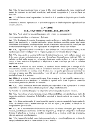 Art. 1922.- En la percepción de frutos, la buena fe debe existir en cada acto. La buena o mala fe del
sucesor del poseedor, sea universal o particular, será juzgada con relación a él y no por la de su
antecesor.
Art. 1923.- Si fueren varios los poseedores, la naturaleza de la posesión se juzgará respecto de cada
uno de ellos.
Tratándose de personas representadas, se aplicará lo dispuesto en este Código sobre representación en
los actos jurídicos.
CAPITULO II
DE LA ADQUISICIÓN Y PERDIDA DE LA POSESIÓN
Art. 1924.- Puede adquirirse la posesión por actos entre vivos y por causa de muerte.
Los primeros se clasifican en originarios y derivados.
Art. 1925.- Se adquiere la posesión de una cosa, cuando se obtenga el poder físico sobre ella. Pueden
adquirir por aprehensión la posesión originarias, quienes hubieren cumplido catorce años, como
también toda persona capaz de discernimiento. Dichos extremos no serán necesarios, cuando por acto
de terceros se hubiere puesto una cosa bajo el poder de una persona, aunque fuere incapaz.
Art. 1926.- La posesión quedará adquirida por la mera aprehensión, si la cosa carece de dueño y es de
aquéllas cuyo dominio se adquiere por la ocupación, según las disposiciones de este Código.
Art. 1927.- La posesión se adquiere también por la tradición de la cosa. Habrá tradición cuando una
de las partes entregare voluntariamente una cosa y la otra la recibiere del mismo modo Art.1928.- La
tradición quedará hecha, aunque no esté presente la persona a quien se hace, si el actual poseedor
entrega la cosa a un tercero designado por el adquirente o la pone en un lugar que esté a la exclusiva
disposición de éste.
Art. 1929.- La tradición de cosas muebles, se entenderá hecha también por la entrega de los
conocimientos, facturas o cartas de porte, en los términos dispuestos por la legislación que los rija, o
cuando fueren remitidas por cuenta y orden de otros, toda vez que las personas que las remiten las
entreguen al agente que deba transportarlas, y con tal que el comitente hubiese determinado o
aprobado el modo de la remisión.
Art. 1930.- Si se tratare de cosas muebles que deben separarse de los inmuebles, como arenas,
piedras, maderas o frutos pendientes, la tradición se reputará hecha desde la primera extracción
efectuada con permiso del poseedor del inmueble.
Art. 1931.- La sola declaración del tradente de darse por desposeído o de dar la posesión de la cosa al
adquirente, no suplirá las formas autorizadas por este Código para la tradición.
No obstante, con respecto al tradente y al adquirente, la tradición producirá efectos jurídicos.
Art. 1932.- Respecto de terceros, la inscripción en el Registro Público correspondiente, de títulos de
transmisión relativos a inmuebles deshabitados, importará la transferencia de su posesión por la
tradición.
Art. 1933.- Son actos posesorios de cosas inmuebles: su cultivo, mensura y deslinde, la percepción de
frutos, las construcciones y reparaciones que en ellas se hagan, y en general, su ocupación de
cualquier modo que se efectúe.
Art. 1934.- No es necesaria la tradición material de la cosa, sea mueble o inmueble, para adquirir la
posesión, cuando la cosa es tenida a nombre del propietario, y éste por un acto jurídico transfiere el
dominio de ella al que la poseía a su nombre, o cuando el que la poseía a nombre del propietario,
principia a poseerla a nombre de otro.
Art. 1935.- La posesión fundada en un título, comprende sólo la extensión del título, sin perjuicio de
las agregaciones que por otras causas hubiese hecho el poseedor.
 