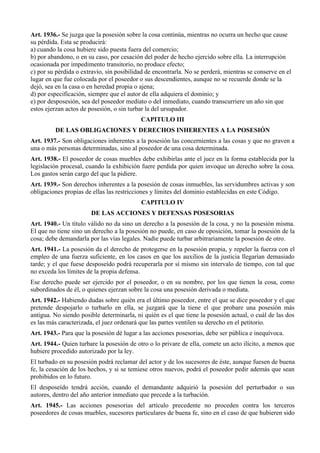 Art. 1936.- Se juzga que la posesión sobre la cosa continúa, mientras no ocurra un hecho que cause
su pérdida. Esta se producirá:
a) cuando la cosa hubiere sido puesta fuera del comercio;
b) por abandono, o en su caso, por cesación del poder de hecho ejercido sobre ella. La interrupción
ocasionada por impedimento transitorio, no produce efecto;
c) por su pérdida o extravío, sin posibilidad de encontrarla. No se perderá, mientras se conserve en el
lugar en que fue colocada por el poseedor o sus descendientes, aunque no se recuerde donde se la
dejó, sea en la casa o en heredad propia o ajena;
d) por especificación, siempre que el autor de ella adquiera el dominio; y
e) por desposesión, sea del poseedor mediato o del inmediato, cuando transcurriere un año sin que
estos ejerzan actos de posesión, o sin turbar la del ursupador.
CAPITULO III
DE LAS OBLIGACIONES Y DERECHOS INHERENTES A LA POSESIÓN
Art. 1937.- Son obligaciones inherentes a la posesión las concernientes a las cosas y que no graven a
una o más personas determinadas, sino al poseedor de una cosa determinada.
Art. 1938.- El poseedor de cosas muebles debe exhibirlas ante el juez en la forma establecida por la
legislación procesal, cuando la exhibición fuere perdida por quien invoque un derecho sobre la cosa.
Los gastos serán cargo del que la pidiere.
Art. 1939.- Son derechos inherentes a la posesión de cosas inmuebles, las servidumbres activas y son
obligaciones propias de ellas las restricciones y límites del dominio establecidas en este Código.
CAPITULO IV
DE LAS ACCIONES Y DEFENSAS POSESORIAS
Art. 1940.- Un título válido no da sino un derecho a la posesión de la cosa, y no la posesión misma.
El que no tiene sino un derecho a la posesión no puede, en caso de oposición, tomar la posesión de la
cosa; debe demandarla por las vías legales. Nadie puede turbar arbitrariamente la posesión de otro.
Art. 1941.- La posesión da el derecho de protegerse en la posesión propia, y repeler la fuerza con el
empleo de una fuerza suficiente, en los casos en que los auxilios de la justicia llegarían demasiado
tarde; y el que fuese desposeído podrá recuperarla por sí mismo sin intervalo de tiempo, con tal que
no exceda los límites de la propia defensa.
Ese derecho puede ser ejercido por el poseedor, o en su nombre, por los que tienen la cosa, como
subordinados de él, o quienes ejerzan sobre la cosa una posesión derivada o mediata.
Art. 1942.- Habiendo dudas sobre quién era el último poseedor, entre el que se dice poseedor y el que
pretende despojarlo o turbarlo en ella, se juzgará que la tiene el que probare una posesión más
antigua. No siendo posible determinarla, ni quién es el que tiene la posesión actual, o cuál de las dos
es las más caracterizada, el juez ordenará que las partes ventilen su derecho en el petitorio.
Art. 1943.- Para que la posesión dé lugar a las acciones posesorias, debe ser pública e inequívoca.
Art. 1944.- Quien turbare la posesión de otro o lo privare de ella, comete un acto ilícito, a menos que
hubiere procedido autorizado por la ley.
El turbado en su posesión podrá reclamar del actor y de los sucesores de éste, aunque fuesen de buena
fe, la cesación de los hechos, y si se temiese otros nuevos, podrá el poseedor pedir además que sean
prohibidos en lo futuro.
El desposeído tendrá acción, cuando el demandante adquirió la posesión del perturbador o sus
autores, dentro del año anterior inmediato que precede a la turbación.
Art. 1945.- Las acciones posesorias del artículo precedente no proceden contra los terceros
poseedores de cosas muebles, sucesores particulares de buena fe, sino en el caso de que hubieren sido
 