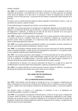 robadas o perdidas.
Art. 1946.- Si la turbación en la posesión consistiese en obra nueva, que se comenzare a hacer en
inmuebles del poseedor, o en destrucción de las obras existentes, la acción posesoria será juzgada
como acción de despojo. Si la obra nueva se comenzare a hacer un inmueble que no fuese del
poseedor, sea de la clase que fuere, y la posesión de éste sufriere un menoscabo, habrá turbación de la
posesión.
En ambos casos, la acción posesoria tendrá por objeto suspender la obra durante el juicio, y una vez
terminado éste, destruir o reparar lo hecho.
El juez podrá denegar la suspensión provisional, si no la estimare justificada.
Art. 1947.- Las acciones posesorias se extinguen por no habérselas deducido en juicio dentro del año
siguiente a la realización del hecho que las autoriza, y cuando por sentencia firme, posterior al hecho
de desposesión o turbación, se decida que el autor de éste tenía un derecho en la cosa que le
autorizaba para exigir el restablecimiento de la posesión.
Art. 1948.- Cualquiera de los coposeedores podrá ejercer las acciones posesorias contra terceros sin
el concurso de los otros, y también contra éstos, si lo excluyeren o turbaren en el ejercicio de la
posesión común. Ellas no procederán si la controversia entre coposeedores sólo versare sobre la
mayor o menor participación de cada uno.
Art. 1949.- Las acciones posesorias corresponden también a los poseedores de partes materiales de
una cosa, como locales distintos de habitación, comercio y otros.
Art. 1950.- Los poseedores mediatos podráN ejercer las acciones posesorias por hechos producidos
contra el poseedor inmediato, y pedir que éste sea reintegrado en su posesión, y si no quisiere recibir
la cosa, quedarán facultados para tomarla directamente.
Art. 1951.- Las acciones posesorias serán juzgadas en la forma prescripta por las leyes procesales.
Cuando la sentencia hiciere lugar a ellas, podrá disponer según los casos, que se restituya la cosa, el
cese de la turbación; el restablecimiento a costa del vencido del estado material existente en el
momento del hecho que funda la demanda y el resarcimiento de los daños causados.
La indemnización no afectará a los sucesores particulares de buena fe y el pago de los gastos de
restablecimiento y del juicio podrá serles dispensados, según las circunstancias de la causa.
Art. 1952.- La sentencia dictada en el juicio posesorio revestirá carácter de definitiva, sin perjuicio
del derecho de las partes para intentar las acciones reales que les competan.
TITULO III
DEL DERECHO DE PROPIEDAD
CAPITULO I
DE LAS DISPOSICIONES GENERALES
Art. 1953.- Todo derecho real sólo puede ser creado por la ley. Los contratos o disposiciones de
última voluntad que tuviesen por fin constituir otros derechos reales o modificar los que este Código
reconoce, valdrán como actos jurídicos constitutivos de derechos personales, si como tales pudiesen
valer.
Son derechos reales: el dominio y el condominio, el usufructo, el uso y la habitación, las
servidumbres prediales, la prenda y la hipoteca.
Art. 1954.- La ley garantiza al propietario el derecho pleno y exclusivo de usar, gozar y disponer de
sus bienes, dentro los límites y con la observancia de las obligaciones establecidas en este Código,
conforme con la función social y económica atribuida por la Constitución Nacional al derecho de
propiedad. También tiene facultad legítima de repeler la usurpación de los mismos y recuperarlos del
poder de quien los posea injustamente.
 