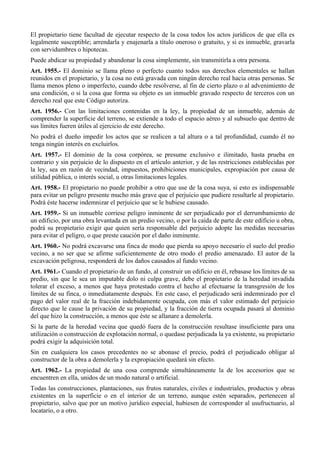 El propietario tiene facultad de ejecutar respecto de la cosa todos los actos jurídicos de que ella es
legalmente susceptible; arrendarla y enajenarla a título oneroso o gratuito, y si es inmueble, gravarla
con servidumbres o hipotecas.
Puede abdicar su propiedad y abandonar la cosa simplemente, sin transmitirla a otra persona.
Art. 1955.- El dominio se llama pleno o perfecto cuanto todos sus derechos elementales se hallan
reunidos en el propietario, y la cosa no está gravada con ningún derecho real hacia otras personas. Se
llama menos pleno o imperfecto, cuando debe resolverse, al fin de cierto plazo o al advenimiento de
una condición, o si la cosa que forma su objeto es un inmueble gravado respecto de terceros con un
derecho real que este Código autoriza.
Art. 1956.- Con las limitaciones contenidas en la ley, la propiedad de un inmueble, además de
comprender la superficie del terreno, se extiende a todo el espacio aéreo y al subsuelo que dentro de
sus límites fueren útiles al ejercicio de este derecho.
No podrá el dueño impedir los actos que se realicen a tal altura o a tal profundidad, cuando él no
tenga ningún interés en excluirlos.
Art. 1957.- El dominio de la cosa corpórea, se presume exclusivo e ilimitado, hasta prueba en
contrario y sin perjuicio de lo dispuesto en el artículo anterior, y de las restricciones establecidas por
la ley, sea en razón de vecindad, impuestos, prohibiciones municipales, expropiación por causa de
utilidad pública, o interés social, u otras limitaciones legales.
Art. 1958.- El propietario no puede prohibir a otro que use de la cosa suya, si esto es indispensable
para evitar un peligro presente mucho más grave que el perjuicio que pudiere resultarle al propietario.
Podrá éste hacerse indemnizar el perjuicio que se le hubiese causado.
Art. 1959.- Si un inmueble corriese peligro inminente de ser perjudicado por el derrumbamiento de
un edificio, por una obra levantada en un predio vecino, o por la caída de parte de este edificio u obra,
podrá su propietario exigir que quien sería responsable del perjuicio adopte las medidas necesarias
para evitar el peligro, o que preste caución por el daño inminente.
Art. 1960.- No podrá excavarse una finca de modo que pierda su apoyo necesario el suelo del predio
vecino, a no ser que se afirme suficientemente de otro modo el predio amenazado. El autor de la
excavación peligrosa, responderá de los daños causados al fundo vecino.
Art. 1961.- Cuando el propietario de un fundo, al construir un edificio en él, rebasase los límites de su
predio, sin que le sea un imputable dolo ni culpa grave, debe el propietario de la heredad invadida
tolerar el exceso, a menos que haya protestado contra el hecho al efectuarse la transgresión de los
límites de su finca, o inmediatamente después. En este caso, el perjudicado será indemnizado por el
pago del valor real de la fracción indebidamente ocupada, con más el valor estimado del perjuicio
directo que le cause la privación de su propiedad, y la fracción de tierra ocupada pasará al dominio
del que hizo la construcción, a menos que éste se allanare a demolerla.
Si la parte de la heredad vecina que quedó fuera de la construcción resultase insuficiente para una
utilización o construcción de explotación normal, o quedase perjudicada la ya existente, su propietario
podrá exigir la adquisición total.
Sin en cualquiera los casos precedentes no se abonase el precio, podrá el perjudicado obligar al
constructor de la obra a demolerla y la expropiación quedará sin efecto.
Art. 1962.- La propiedad de una cosa comprende simultáneamente la de los accesorios que se
encuentren en ella, unidos de un modo natural o artificial.
Todas las construcciones, plantaciones, sus frutos naturales, civiles e industriales, productos y obras
existentes en la superficie o en el interior de un terreno, aunque estén separados, pertenecen al
propietario, salvo que por un motivo jurídico especial, hubiesen de corresponder al usufructuario, al
locatario, o a otro.
 