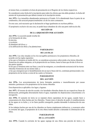 al mismo bien, se atenderá a la hora de presentación en el Registro de los títulos respectivos.
Se considerará como fecha de la inscripción para todos los efectos que ésta deba producir, la fecha del
asiento de la presentación que deberá constar en la inscripción misma.
Art. 1973.- Los inmuebles abandonados pertenecen al Estado. Si lo abandonado fuese la parte de un
condominio, ella acrecerá proporcionalmente a la de los otros comuneros.
En este caso, será necesario que la declaración se haga igualmente en escritura pública.
El propietario exclusivo de una cosa, no podrá hacer abandono de sólo una parte indivisa de ella.
SECCIÓN III
DE LA ADQUISICIÓN POR ACCESIÓN
Art. 1974.- La accesión puede resultar de:
a) la formación de islas;
b) aluvión;
c) avulsión;
d) abandono del álveo; y
e) la edificación de obras y las plantaciones.
PARÁGRAFO I
DE LAS ISLAS
Art. 1975.- Las islas situadas en los ríos navegables pertenecen a los propietarios ribereños, de
acuerdo con las reglas siguientes:
a) las que se formaren en medio del río, se consideran acrecencia sobrevenida a las tierras ribereñas
fronterizas de ambas márgenes, en la proporción de sus frentes, hasta la línea que divida el álveo en
dos partes iguales;
b) las que se formaren entre esa línea y una de las márgenes, se considerarán acrecencia de las tierras
ribereñas fronterizas de ese mismo lado; y
c) las que emergieren por el desdoblamiento de un nuevo brazo del río, continúan perteneciendo a los
propietarios de las tierras a costa de las cuales se formaron.
PARÁGRAFO II
DEL ALUVIÓN
Art. 1976.- Los acrecentamientos de tierra formados paulatina e insensiblemente por causas
naturales, pertenecen a los propietarios de las tierras ribereñas.
Esta disposición es aplicable a los lagos y lagunas.
Art. 1977.- El terreno de aluvión accede a las heredades ribereñas dentro de sus respectivas líneas de
demarcación, prolongadas directamente hasta el agua, respetadas las disposiciones concernientes a la
navegación.
Art. 1978.- El aumento de tierra no se reputará efecto espontáneo de las aguas, cuando fuere a
consecuencia de obras hechas por los ribereños. Tienen éstos el derecho de pedir el restablecimiento
de las aguas en su lecho; y si no fuere posible conseguirlo, pueden demandar la destrucción de esas
obras.
Si los trabajos hechos por uno de los ribereños no fueren simplemente defensivos, y avanzaren sobre
la corriente del agua, el propietario de la otra ribera tendrá derecho a demandar la eliminación de las
obras.
PARÁGRAFO III
DE LA AVULSIÓN
Art. 1979.- Cuando la corriente de las aguas segrega de una ribera una porción de tierra y la
 