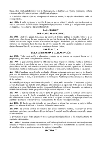 transporta a otra heredad interior o de la ribera opuesta, su dueño puede retirarla mientras no se haya
efectuado adhesión natural, pero no está obligado a hacerlo.
Si la avulsión fuere de cosas no susceptibles de adhesión natural, se aplicará lo dispuesto sobre las
cosas perdidas.
Art. 1980.- Si nadie reclamare la porción de tierra a que se refiere el artículo anterior dentro de un
año, se considerará definitivamente incorporada al predio donde se halla, y el antiguo dueño perderá
el derecho de reivindicarla o de ser indemnizado.
PARÁGRAFO IV
DEL ALVEO ABANDONADO
Art. 1981.- El álveo o cauce abandonado de un río del dominio público o privado pertenece a los
propietarios ribereños de las dos márgenes sin que los dueños de las heredades por donde el río
abriere nuevo cauce tengan derecho a indemnización alguna. Se entiende que los predios de ambas
márgenes se extenderán hasta la mitad del álveo o cauce. Si éste separaba heredades de distintos
dueños, la nueva línea divisoria correrá equidistante de unas y otras.
PARÁGRAFO V
DE LA EDIFICACIÓN Y LA PLANTACIÓN
Art. 1982.- Toda construcción o plantación existente en un terreno, se presume hecha por el
propietario, y a su costa, salvo prueba en contrario.
Art. 1983.- El que sembrare, plantare o edificare una finca propia con semillas, plantas o materiales
ajenos, adquiere la propiedad de uno y otros, pero está obligado a pagar su valor; y si hubiese
procedido de mala fe, será además condenado al resarcimiento de los daños y perjuicios. El dueño de
las semillas, plantas o materiales podrá reivindicarlos si le conviniere, si ulteriormente se separasen.
Art. 1984.- Cuando de buena fe se ha sembrado, edificado o plantado en terreno ajeno, y sin derecho
para ello, el dueño está obligado a abonar el mayor valor que por los trabajos o la construcción
hubiese adquirido el bien, en el momento de la restitución. Puede impedir la demolición o deterioro
de los trabajos.
No está obligado a pagar las mejoras voluptuarias. El autor podrá levantarlas, si no causare perjuicio
al bien. Si procedió de mala fé, estará obligado a la demolición o reposición de las cosas a su estado
primitivo, a su costa. Si el dueño quisiere conservar lo hecho, no podrán ser destruidas las mejoras, y
deberá abonar el mayor valor que por los trabajos hubiere adquirido el bien.
Art. 1985.- Si hubiere mala fe, no sólo por parte del que edifica, siembra o planta en terreno ajeno,
sin también por parte del dueño, se reglarán los derechos de uno y otro según lo dispuesto respecto
del edificante de buena fe. Se entiende haber mala fe por parte del dueño, siempre que el edificio,
siembra o plantación se hiciere a vista y conocimiento del mismo y sin oposición suya.
Art. 1986.- El dueño no está obligado, en caso alguno, a abonar las impensas y mejoras útiles,
posteriores a la notificación de la demanda. Sólo debe las necesarias.
Art. 1987.- Se aplicará también lo dispuesto para el que sembrare, plantare, o edificare en predio
propio con materiales ajenos al caso del que de buena fe empleó semillas, plantas o materiales ajenos
en terreno ajeno.
El propietario de éstos podrá exigir del dueño del suelo la indemnización si no pudiere cobrarla del
plantador o constructor.
Art. 1988.- El poseedor cuando ha sembrado, edificado o plantado de buena fe en terreno ajeno tiene
derecho de retención mientras no sea indemnizado. Si procedió de mala fe tendrá ese derecho en caso
de que el propietario quisiere conservar las mejoras introducidas.
SECCIÓN IV
 