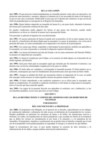 DE LA USUCAPIÓN
Art. 1989.- El que poseyere ininterrumpidamente un inmueble durante veinte años sin oposición y sin
distinción entre presentes y ausentes, adquiere el dominio de él sin necesidad de título ni de buena fe,
la que en este caso se presume. Podrá pedir el juez que así lo declare por sentencia, la que servirá de
título de propiedad para su inscripción en el Registro de Inmuebles.
Art. 1990.- Quien hubiere adquirido un inmueble de buena fe y con justo título, obtendrá el dominio
del mismo por la posesión continua de diez años
En iguales condiciones podrá adquirir los bienes el que posea una herencia, cuando medie
declaratoria a su favor en virtud de la muerte real o presunta del titular.
Este precepto se aplicará al legatario de cosa determinada.
Art. 1991.- El sucesor particular de buena fe puede unir su posesión a la de su autor aunque este sea
de mala fe, y beneficiarse del plazo fijado para la usucapión. La causa, la naturaleza y los vicios de la
posesión del autor, no serán considerados en el adquirente a los efectos de la prescripción.
Art. 1992.- Las causas que obstan, suspenden o interrumpen la prescripción, también son aplicables a
la usucapión, así como al poseedor se extiende lo dispuesto respecto del deudor.
Art. 1993.- Las tierras del dominio privado del Estado y de los entes autónomos del Derecho Público
no pueden ser adquiridas por usucapión.
Art. 1994.- La buena fe exigida por este Código, es la creencia sin duda alguna, en el poseedor de ser
titular legítimo, del derecho.
Art. 1995.- Será justo título para la usucapión aquél que teniendo por fin transmitir el dominio o un
derecho real, reviste las solemnidades exigidas por la ley para su validez.
Art. 1996.- El título debe ser verdadero y corresponder al inmueble poseído. El título putativo no es
suficiente, cualesquiera que sean los fundamentos del poseedor para creer que tenía un título válido.
Art. 1997.- Aunque la nulidad del título sea meramente relativa al adquirente de la cosa, no podrá
éste usucapir contra terceros ni contra aquéllos mismos de quienes emana el título.
Art. 1998.- El título subordinado a una condición suspensiva, no es eficaz para la usucapión sino
desde su cumplimiento. El sometido a condición resolutoria es útil desde su origen para la usucapión,
salvo el caso de que haya acaecido aquélla.
Art. 1999.- Las reglas de la presente Sección son aplicables al usufructo, uso y habitación y a las
servidumbres prediales, en los casos previstos en este Código.
SECCIÓN V
DE LAS RESTRICCIONES Y LIMITES DEL DOMINIO O DE LOS DERECHOS DE
VECINDAD
PARÁGRAFO I
DEL USO NOCIVO DE LA PROPIEDAD
Art. 2000.- El propietario está obligado, en el ejercicio de su derecho, especialmente en los trabajos
de explotación industrial, a abstenerse de todo exceso en detrimento de la propiedad de los vecinos.
Quedan prohibidos en particular las emisiones de humo o de hollín, las emanaciones nocivas y
molestas, los ruidos, las trepidaciones de efecto perjudicial y que excedan los límites de la tolerancia
que se deben los vecinos en consideración al uso local, a la situación y a la naturaleza de los
inmuebles. El propietario, inquilino o usufructuario de un predio tiene el derecho a impedir que el mal
uso de la propiedad vecina pueda perjudicar la seguridad, el sosiego y la salud de los que habitan.
Según la circunstancia del caso, el juez puede disponer la cesación de tales molestias y la
indemnización de los daños, aunque mediare autorización administrativa.
 