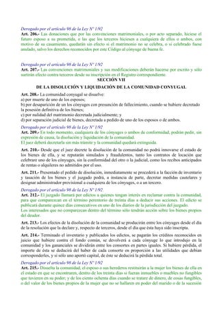 Derogado por el artículo 98 de la Ley Nº 1/92
Art. 206.- Las donaciones que por las convenciones matrimoniales, o por acto separado, hiciese el
futuro esposo a su prometida, o las que los terceros hiciesen a cualquiera de ellos o ambos, con
motivo de su casamiento, quedarán sin efecto si el matrimonio no se celebra, o si celebrado fuese
anulado, salvo los derechos reconocidos por este Código al cónyuge de buena fe.
Derogado por el artículo 98 de la Ley Nº 1/92
Art. 207.- Las convenciones matrimoniales y sus modificaciones deberán hacerse por escrito y sólo
surtirán efecto contra terceros desde su inscripción en el Registro correspondiente.
SECCIÓN VII
DE LA DISOLUCIÓN Y LIQUIDACIÓN DE LA COMUNIDAD CONYUGAL
Art. 208.- La comunidad conyugal se disuelve:
a) por muerte de uno de los esposos;
b) por desaparición de un los cónyuges con presunción de fallecimiento, cuando se hubiere decretado
la posesión definitiva de los bienes;
c) por nulidad del matrimonio decretada judicialmente; y
d) por separación judicial de bienes, decretada a pedido de uno de los esposos o de ambos.
Derogado por el artículo 98 de la Ley Nº 1/92
Art. 209.- En todo momento, cualquiera de los cónyuges o ambos de conformidad, podrán pedir, sin
expresión de causa, la disolución y liquidación de la comunidad.
El juez deberá decretarla sin más trámite y la comunidad quedará extinguida.
Art. 210.- Desde que el juez decrete la disolución de la comunidad no podrá innovarse el estado de
los bienes de ella, y se reputarán simulados y fraudulentos, tanto los contratos de locación que
celebrare uno de los cónyuges, sin la conformidad del otro o la judicial, como los recibos anticipados
de rentas o alquileres no admitidos por el uso.
Art. 211.- Presentado el pedido de disolución, inmediatamente se procederá a la facción de inventario
y tasación de los bienes y el juzgado podrá, a instancia de parte, decretar medidas cautelares y
designar administrador provisional a cualquiera de los cónyuges, o a un tercero.
Derogado por el artículo 98 de la Ley Nº 1/92
Art. 212.- El juzgado llamará por edictos a quienes tengan interés en reclamar contra la comunidad,
para que comparezcan en el término perentorio de treinta días a deducir sus acciones. El edicto se
publicará durante quince días consecutivos en uno de los diarios de la jurisdicción del juzgado.
Los interesados que no comparezcan dentro del término sólo tendrán acción sobre los bienes propios
del deudor.
Art. 213.- Los efectos de la disolución de la comunidad se producirán entre los cónyuges desde el día
de la resolución que la declare y, respecto de terceros, desde el día que ésta haya sido inscripta.
Art. 214.- Terminado el inventario y publicados los edictos, se pagarán los créditos reconocidos en
juicio que hubiere contra el fondo común, se devolverá a cada cónyuge lo que introdujo en la
comunidad y los gananciales se dividirán entre los consortes en partes iguales. Si hubiere pérdida, el
importe de ésta se deducirá del haber de cada consorte en proporción a las utilidades que debían
corresponderles, y si sólo uno aportó capital, de éste se deducirá la pérdida total.
Derogado por el artículo 98 de la Ley Nº 1/92
Art. 215.- Disuelta la comunidad, el esposo o sus herederos restituirán a la mujer los bienes de ella en
el estado en que se encontraren, dentro de los treinta días si fueran inmuebles o muebles no fungibles
que tuvieren en su poder; y de los ciento ochenta días cuando se tratare de dinero, de cosas fungibles,
o del valor de los bienes propios de la mujer que no se hallaren en poder del marido o de la sucesión
 