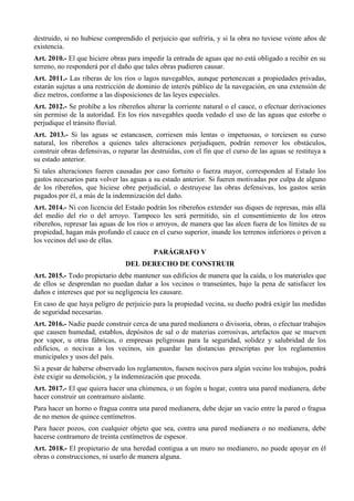 destruido, si no hubiese comprendido el perjuicio que sufriría, y si la obra no tuviese veinte años de
existencia.
Art. 2010.- El que hiciere obras para impedir la entrada de aguas que no está obligado a recibir en su
terreno, no responderá por el daño que tales obras pudieren causar.
Art. 2011.- Las riberas de los ríos o lagos navegables, aunque pertenezcan a propiedades privadas,
estarán sujetas a una restricción de dominio de interés público de la navegación, en una extensión de
diez metros, conforme a las disposiciones de las leyes especiales.
Art. 2012.- Se prohíbe a los ribereños alterar la corriente natural o el cauce, o efectuar derivaciones
sin permiso de la autoridad. En los ríos navegables queda vedado el uso de las aguas que estorbe o
perjudique el tránsito fluvial.
Art. 2013.- Si las aguas se estancasen, corriesen más lentas o impetuosas, o torciesen su curso
natural, los ribereños a quienes tales alteraciones perjudiquen, podrán remover los obstáculos,
construir obras defensivas, o reparar las destruidas, con el fin que el curso de las aguas se restituya a
su estado anterior.
Si tales alteraciones fueren causadas por caso fortuito o fuerza mayor, corresponden al Estado los
gastos necesarios para volver las aguas a su estado anterior. Si fueren motivadas por culpa de alguno
de los ribereños, que hiciese obre perjudicial, o destruyese las obras defensivas, los gastos serán
pagados por él, a más de la indemnización del daño.
Art. 2014.- Ni con licencia del Estado podrán los ribereños extender sus diques de represas, más allá
del medio del río o del arroyo. Tampoco les será permitido, sin el consentimiento de los otros
ribereños, represar las aguas de los ríos o arroyos, de manera que las alcen fuera de los límites de su
propiedad, hagan más profundo el cauce en el curso superior, inunde los terrenos inferiores o priven a
los vecinos del uso de ellas.
PARÁGRAFO V
DEL DERECHO DE CONSTRUIR
Art. 2015.- Todo propietario debe mantener sus edificios de manera que la caída, o los materiales que
de ellos se desprendan no puedan dañar a los vecinos o transeúntes, bajo la pena de satisfacer los
daños e intereses que por su negligencia les causare.
En caso de que haya peligro de perjuicio para la propiedad vecina, su dueño podrá exigir las medidas
de seguridad necesarias.
Art. 2016.- Nadie puede construir cerca de una pared medianera o divisoria, obras, o efectuar trabajos
que causen humedad, establos, depósitos de sal o de materias corrosivas, artefactos que se mueven
por vapor, u otras fábricas, o empresas peligrosas para la seguridad, solidez y salubridad de los
edificios, o nocivas a los vecinos, sin guardar las distancias prescriptas por los reglamentos
municipales y usos del país.
Si a pesar de haberse observado los reglamentos, fuesen nocivos para algún vecino los trabajos, podrá
éste exigir su demolición, y la indemnización que proceda.
Art. 2017.- El que quiera hacer una chimenea, o un fogón u hogar, contra una pared medianera, debe
hacer construir un contramuro aislante.
Para hacer un horno o fragua contra una pared medianera, debe dejar un vacío entre la pared o fragua
de no menos de quince centímetros.
Para hacer pozos, con cualquier objeto que sea, contra una pared medianera o no medianera, debe
hacerse contramuro de treinta centímetros de espesor.
Art. 2018.- El propietario de una heredad contigua a un muro no medianero, no puede apoyar en él
obras o construcciones, ni usarlo de manera alguna.
 