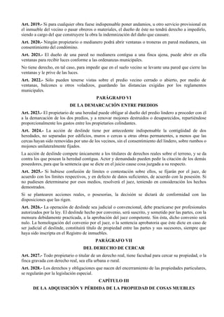 Art. 2019.- Si para cualquier obra fuese indispensable poner andamios, u otro servicio provisional en
el inmueble del vecino o pasar obreros o materiales, el dueño de éste no tendrá derecho a impedirlo,
siendo a cargo del que construyere la obra la indemnización del daño que causare.
Art. 2020.- Ningún propietario o medianero podrá abrir ventanas o troneras en pared medianera, sin
consentimiento del condómino.
Art. 2021.- El dueño de una pared no medianera contigua a una finca ajena, puede abrir en ella
ventanas para recibir luces conforme a las ordenanzas municipales.
No tiene derecho, en tal caso, para impedir que en el suelo vecino se levante una pared que cierre las
ventanas y le prive de las luces.
Art. 2022.- Sólo pueden tenerse vistas sobre el predio vecino cerrado o abierto, por medio de
ventanas, balcones u otros voladizos, guardando las distancias exigidas por los reglamentos
municipales.
PARÁGRAFO VI
DE LA DEMARCACIÓN ENTRE PREDIOS
Art. 2023.- El propietario de una heredad puede obligar al dueño del predio lindero a proceder con él
a la demarcación de los dos predios, y a renovar mojones destruidos o desaparecidos, repartiéndose
proporcionalmente los gastos entre los propietarios colindantes.
Art. 2024.- La acción de deslinde tiene por antecedente indispensable la contigüidad de dos
heredades, no separadas por edificios, muros o cercas u otras obras permanentes, a menos que las
cercas hayan sido removidas por uno de los vecinos, sin el consentimiento del lindero, sobre rumbos o
mojones unilateralmente fijados.
La acción de deslinde compete únicamente a los titulares de derechos reales sobre el terreno, y se da
contra los que posean la heredad contigua. Actor y demandado pueden pedir la citación de los demás
poseedores, para que la sentencia que se dicte en el juicio cause cosa juzgada a su respecto.
Art. 2025.- Si hubiese confusión de límites o contestación sobre ellos, se fijarán por el juez, de
acuerdo con los límites respectivos, y en defecto de datos suficientes, de acuerdo con la posesión. Si
no pudiesen determinarse por esos medios, resolverá el juez, teniendo en consideración los hechos
demostrados.
Si se plantearen acciones reales, o posesorias, la decisión se dictará de conformidad con las
disposiciones que las rigen.
Art. 2026.- La operación de deslinde sea judicial o convencional, debe practicarse por profesionales
autorizados por la ley. El deslinde hecho por convenio, será suscrito, y sometido por las partes, con la
mensura debidamente practicada, a la aprobación del juez competente. Sin ésta, dicho convenio será
nulo. La homologación del convenio por el juez, o la sentencia aprobatoria que éste dicte en caso de
ser judicial el deslinde, constituirá título de propiedad entre las partes y sus sucesores, siempre que
haya sido inscripta en el Registro de inmuebles.
PARÁGRAFO VII
DEL DERECHO DE CERCAR
Art. 2027.- Todo propietario o titular de un derecho real, tiene facultad para cercar su propiedad, o la
finca gravada con derecho real, sea ella urbana o rural.
Art. 2028.- Los derechos y obligaciones que nacen del encerramiento de las propiedades particulares,
se regularán por la legislación especial.
CAPÍTULO III
DE LA ADQUISICIÓN Y PÉRDIDA DE LA PROPIEDAD DE COSAS MUEBLES
 