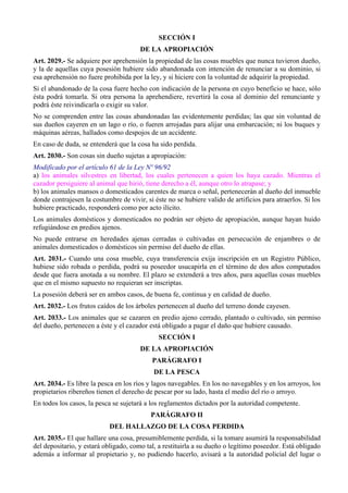 SECCIÓN I
DE LA APROPIACIÓN
Art. 2029.- Se adquiere por aprehensión la propiedad de las cosas muebles que nunca tuvieron dueño,
y la de aquellas cuya posesión hubiere sido abandonada con intención de renunciar a su dominio, si
esa aprehensión no fuere prohibida por la ley, y si hiciere con la voluntad de adquirir la propiedad.
Si el abandonado de la cosa fuere hecho con indicación de la persona en cuyo beneficio se hace, sólo
ésta podrá tomarla. Si otra persona la aprehendiere, revertirá la cosa al dominio del renunciante y
podrá éste reivindicarla o exigir su valor.
No se comprenden entre las cosas abandonadas las evidentemente perdidas; las que sin voluntad de
sus dueños cayeren en un lago o río, o fueren arrojadas para alijar una embarcación; ni los buques y
máquinas aéreas, hallados como despojos de un accidente.
En caso de duda, se entenderá que la cosa ha sido perdida.
Art. 2030.- Son cosas sin dueño sujetas a apropiación:
Modificado por el artículo 61 de la Ley Nº 96/92
a) los animales silvestres en libertad, los cuales pertenecen a quien los haya cazado. Mientras el
cazador persiguiere al animal que hirió, tiene derecho a él, aunque otro lo atrapase; y
b) los animales mansos o domesticados carentes de marca o señal, pertenecerán al dueño del inmueble
donde contrajesen la costumbre de vivir, si éste no se hubiere valido de artificios para atraerlos. Si los
hubiere practicado, responderá como por acto ilícito.
Los animales domésticos y domesticados no podrán ser objeto de apropiación, aunque hayan huido
refugiándose en predios ajenos.
No puede entrarse en heredades ajenas cerradas o cultivadas en persecución de enjambres o de
animales domesticados o domésticos sin permiso del dueño de ellas.
Art. 2031.- Cuando una cosa mueble, cuya transferencia exija inscripción en un Registro Público,
hubiese sido robada o perdida, podrá su poseedor usucapirla en el término de dos años computados
desde que fuera anotada a su nombre. El plazo se extenderá a tres años, para aquellas cosas muebles
que en el mismo supuesto no requieran ser inscriptas.
La posesión deberá ser en ambos casos, de buena fe, continua y en calidad de dueño.
Art. 2032.- Los frutos caídos de los árboles pertenecen al dueño del terreno donde cayesen.
Art. 2033.- Los animales que se cazaren en predio ajeno cerrado, plantado o cultivado, sin permiso
del dueño, pertenecen a éste y el cazador está obligado a pagar el daño que hubiere causado.
SECCIÓN I
DE LA APROPIACIÓN
PARÁGRAFO I
DE LA PESCA
Art. 2034.- Es libre la pesca en los ríos y lagos navegables. En los no navegables y en los arroyos, los
propietarios ribereños tienen el derecho de pescar por su lado, hasta el medio del río o arroyo.
En todos los casos, la pesca se sujetará a los reglamentos dictados por la autoridad competente.
PARÁGRAFO II
DEL HALLAZGO DE LA COSA PERDIDA
Art. 2035.- El que hallare una cosa, presumiblemente perdida, si la tomare asumirá la responsabilidad
del depositario, y estará obligado, como tal, a restituirla a su dueño o legítimo poseedor. Está obligado
además a informar al propietario y, no pudiendo hacerlo, avisará a la autoridad policial del lugar o
 
