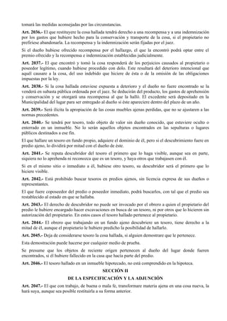 tomará las medidas aconsejadas por las circunstancias.
Art. 2036.- El que restituyere la cosa hallada tendrá derecho a una recompensa y a una indemnización
por los gastos que hubiere hecho para la conservación y transporte de la cosa, si el propietario no
prefiriese abandonarla. La recompensa y la indemnización serán fijadas por el juez.
Si el dueño hubiese ofrecido recompensa por el hallazgo, el que la encontró podrá optar entre el
premio ofrecido y la recompensa e indemnización establecidas judicialmente.
Art. 2037.- El que encontró y tomó la cosa responderá de los perjuicios causados al propietario o
poseedor legítimo, cuando hubiese procedido con dolo. Este resultará del deterioro intencional que
aquél causare a la cosa, del uso indebido que hiciere de ésta o de la omisión de las obligaciones
impuestas por la ley.
Art. 2038.- Si la cosa hallada estuviese expuesta a deterioro y el dueño no fuere encontrado se la
venderá en subasta pública ordenada por el juez. Se deducirán del producto, los gastos de aprehensión
y conservación y se otorgará una recompensa al que la halló. El excedente será depositado en la
Municipalidad del lugar para ser entregado al dueño si éste apareciere dentro del plazo de un año.
Art. 2039.- Será ilícita la apropiación de las cosas muebles ajenas perdidas, que no se ajustaren a las
normas precedentes.
Art. 2040.- Se tendrá por tesoro, todo objeto de valor sin dueño conocido, que estuviere oculto o
enterrado en un inmueble. No lo serán aquellos objetos encontrados en las sepulturas o lugares
públicos destinados a ese fin.
El que hallare un tesoro en fundo propio, adquiere el dominio de él, pero si el descubrimiento fuere en
predio ajeno, lo dividirá por mitad con el dueño de éste.
Art. 2041.- Se reputa descubridor del tesoro el primero que lo haga visible, aunque sea en parte,
siquiera no lo aprehenda ni reconozca que es un tesoro, y haya otros que trabajasen con él.
Si en el mismo sitio o inmediato a él, hubiese otro tesoro, su descubridor será el primero que lo
hiciere visible.
Art. 2042.- Está prohibido buscar tesoros en predios ajenos, sin licencia expresa de sus dueños o
representantes.
El que fuere coposeedor del predio o poseedor inmediato, podrá buscarlos, con tal que el predio sea
restablecido al estado en que se hallaba.
Art. 2043.- El derecho de descubridor no puede ser invocado por el obrero a quien el propietario del
predio le hubiere encargado hacer excavaciones en busca de un tesoro, ni por otros que lo hicieren sin
autorización del propietario. En estos casos el tesoro hallado pertenece al propietario.
Art. 2044.- El obrero que trabajando en un fundo ajeno descubriere un tesoro, tiene derecho a la
mitad de él, aunque el propietario le hubiere predicho la posibilidad de hallarlo.
Art. 2045.- Deja de considerarse tesoro la cosa hallada, si alguien demostrare que le pertenece.
Esta demostración puede hacerse por cualquier medio de prueba.
Se presume que los objetos de reciente origen pertenecen al dueño del lugar donde fueren
encontrados, si él hubiere fallecido en la casa que hacía parte del predio.
Art. 2046.- El tesoro hallado en un inmueble hipotecado, no está comprendido en la hipoteca.
SECCIÓN II
DE LA ESPECIFICACIÓN Y LA ADJUNCIÓN
Art. 2047.- El que con trabajo, de buena o mala fe, transformare materia ajena en una cosa nueva, la
hará suya, aunque sea posible restituirla a su forma anterior.
 