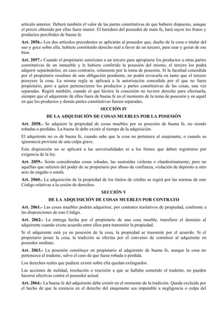artículo anterior. Deberá también el valor de las partes constitutivas de que hubiere dispuesto, aunque
el precio obtenido por ellas fuere menor. El heredero del poseedor de mala fe, hará suyos los frutos y
productos percibidos de buena fe.
Art. 2056.- Los dos artículos precedentes se aplicarán al poseedor que, dueño de la cosa o titular del
uso y goce sobre ella, hubiere constituido derecho real a favor de un tercero, para usar y gozar de ese
bien.
Art. 2057.- Cuando el propietario autorizare a un tercero para apropiarse los productos u otras partes
constitutivas de un inmueble y le hubiere conferido la posesión del mismo, el tercero los podrá
adquirir separándolos; en caso contrario, solamente por la toma de posesión. Si la facultad concedida
por el propietario resultare de una obligación pendiente, no podrá revocarla en tanto que el tercero
poseyere la cosa. La misma regla se aplicará a la autorización concedida por el que no fuere
propietario, pero a quien pertenecieren los productos y partes constitutivas de las cosas, una vez
separadas. Regirá también, cuando el que hiciere la concesión no tuviere derecho para efectuarla,
siempre que el adquirente de ellos fuere de buena fe en el momento de la toma de posesión y en aquél
en que los productos y demás partes constitutivas fueren separadas.
SECCIÓN IV
DE LA ADQUISICIÓN DE COSAS MUEBLES POR LA POSESIÓN
Art. 2058.- Se adquiere la propiedad de cosas muebles por su posesión de buena fe, no siendo
robadas o perdidas. La buena fe debe existir al tiempo de la adquisición.
El adquirente no es de buena fe, cuando sabe que la cosa no pertenece al enajenante, o cuando su
ignorancia proviene de una culpa grave.
Esta disposición no se aplicará a las universalidades ni a los bienes que deben registrarse por
exigencia de la ley.
Art. 2059.- Serán consideradas cosas robadas, las sustraídas violenta o clandestinamente, pero no
aquéllas que salieren del poder de su propietario por abuso de confianza, violación de depósito u otro
acto de engaño o estafa.
Art. 2060.- La adquisición de la propiedad de los títulos de crédito se regirá por las normas de este
Código relativas a la cesión de derechos.
SECCIÓN V
DE LA ADQUISICIÓN DE COSAS MUEBLES POR CONTRATO
Art. 2061.- Las cosas muebles podrán adquirirse, por contratos traslativos de propiedad, conforme a
las disposiciones de este Código.
Art. 2062.- La entrega hecha por el propietario de una cosa mueble, transfiere el dominio al
adquirente cuando existe acuerdo entre ellos para transmitir la propiedad.
Si el adquirente está ya en posesión de la cosa, la propiedad se transmite por el acuerdo. Si el
propietario posee la cosa, la tradición se efectúa por el convenio de constituir al adquirente en
poseedor mediato.
Art. 2063.- La posesión constituye en propietario al adquirente de buena fe, aunque la cosa no
pertenezca al tradente, salvo el caso de que fuese robada o perdida.
Los derechos reales que pudiere existir sobre ella quedan extinguidos.
Las acciones de nulidad, resolución o rescisión a que se hallaba sometido el tradente, no pueden
hacerse efectivas contra el poseedor actual.
Art. 2064.- La buena fe del adquirente debe existir en el momento de la tradición. Queda excluida por
el hecho de que la creencia en el derecho del enajenante sea imputable a negligencia o culpa del
 