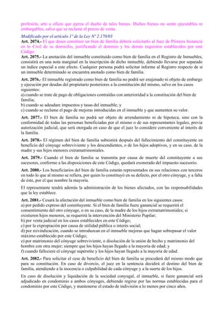 profesión, arte u oficio que ejerza el dueño de tales bienes. Dichos bienes no serán ejecutables ni
embargables, salvo que se reclame el precio de venta.
Modificado por el artículo 1º de la Ley Nº 2.170/03
Art. 2074.- El que desee constituir un bien de familia deberá solicitarlo al Juez de Primera Instancia
en lo Civil de su domicilio, justificando el dominio y los demás requisitos establecidos por este
Código.
Art. 2075.- La anotación del inmueble constituido como bien de familia en el Registro de Inmuebles,
consistirá en una nota marginal en la inscripción de dicho inmueble, debiendo llevarse por separado
un índice especial a este efecto. Cualquier persona podrá solicitar informe al Registro respecto de si
un inmueble determinado se encuentra anotado como bien de familia.
Art. 2076.- El inmueble registrado como bien de familia no podrá ser enajenado ni objeto de embargo
y ejecución por deudas del propietario posteriores a la constitución del mismo, salvo en los casos
siguientes:
a) cuando se trate de pago de obligaciones contraídas con anterioridad a la constitución del bien de
familia;
b) cuando se adeudare impuestos y tasas del inmueble; y
c) cuando se reclame el pago de mejoras introducidas en el inmueble y que aumenten su valor.
Art. 2077.- El bien de familia no podrá ser objeto de arrendamiento ni de hipoteca, sino con la
conformidad de todas las personas beneficiadas por el mismo o de sus representantes legales, previa
autorización judicial, que será otorgada en caso de que el juez lo considere conveniente al interés de
la familia.
Art. 2078.- El régimen del bien de familia subsistirá después del fallecimiento del constituyente en
beneficio del cónyuge sobreviviente y los descendientes, o de los hijos adoptivos, y en su caso, de la
madre y sus hijos menores extramatrimoniales.
Art. 2079.- Cuando el bien de familia se transmita por causa de muerte del constituyente a sus
sucesores, conforme a las disposiciones de este Código, quedará exonerado del impuesto sucesorio.
Art. 2080.- Los beneficiarios del bien de familia estarán representados en sus relaciones con terceros
en todo lo que al mismo se refiera, por quien lo constituyó en su defecto, por el otro cónyuge, y a falta
de éste, por el que nombre la mayoría.
El representante tendrá además la administración de los bienes afectados, con las responsabilidades
que la ley establece.
Art. 2081.- Cesará la afectación del inmueble como bien de familia en los siguientes casos:
a) por pedido expreso del constituyente. Si el bien de familia fuere ganancial se requerirá el
consentimiento del otro cónyuge, o en su caso, de la madre de los hijos extramatrimoniales; si
existieren hijos menores, se requerirá la intervención del Ministerio Pupilar;
b) por venta judicial en los casos establecidos en este Código;
c) por la expropiación por causa de utilidad pública o interés social;
d) por reivindicación, cuando se introduzcan en el inmueble mejoras que hagan sobrepasar el valor
máximo establecido por este Código;
e) por matrimonio del cónyuge sobreviviente, o disolución de la unión de hecho y matrimonio del
hombre con otra mujer; siempre que los hijos hayan llegado a la mayoría de edad; y
f) cuando falleciere el cónyuge supérstite y los hijos hayan llegado a la mayoría de edad.
Art. 2082.- Para solicitar el cese de beneficio del bien de familia se procederá del mismo modo que
para su constitución. En caso de divorcio, el juez en la sentencia decidirá el destino del bien de
familia, atendiendo a la inocencia o culpabilidad de cada cónyuge y a la suerte de los hijos.
En caso de disolución y liquidación de la sociedad conyugal, el inmueble, si fuere ganancial será
adjudicado en condominio a ambos cónyuges, debiendo regirse por las normas establecidas para el
condominio por este Código, y mantenerse el estado de indivisión a lo menos por cinco años.
 