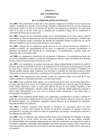 TITULO V
DEL CONDOMINIO
CAPITULO I
DE LAS DISPOSICIONES GENERALES
Art. 2083.- Hay condominio cuando dos o más personas comparten el dominio de una misma cosa
mueble o inmueble por contrato, actos de última voluntad, o disposición de la ley, sin que ninguna de
ellas pueda excluir a la otra en el ejercicio del derecho real proporcional inherente a su cuota parte
ideal en la cosa, ni de otro modo que el estatuido por el presente Código. No es condominio la
comunidad de bienes que no sean cosas.
Art. 2084.- Ninguno de los condóminos puede, sin el consentimiento de los otros, ejercer sobre la
cosa común, ni sobre la menor parte de ella físicamente determinada, actos materiales o jurídicos que
importen el ejercicio actual e inmediato del derecho de propiedad. Bastará la oposición de uno de
ellos para impedir lo que los demás quieran hacer a este respecto.
Art. 2085.- Ninguno de los condóminos puede hacer en la cosa común innovaciones materiales ni
cambiar su destino, sin consentimiento de los otros; ni enajenarla, ni constituir servidumbres, ni
hipotecas con perjuicio del derecho de los copropietarios. El arrendamiento o alquiler hecho por
alguno de ellos es de ningún valor.
Art. 2086.- La enajenación, constitución de servidumbre o hipotecas, y el arrendamiento hecho por
uno de los condóminos vendrán a ser parcial o íntegramente eficaces, si por el resultado de la división
el todo o parte de la cosa común le tocase en su lote.
Art. 2087.- Los condóminos no pueden renunciar por tiempo indeterminado al derecho de pedir la
división; pero les es permitido convenir en la suspensión de la división por un término que no exceda
de cinco años, y renovar este convenio todas las veces que lo juzguen conveniente. El testador y el
donante pueden imponer igual condición. Los convenios o cláusulas de indivisión producen efecto
respecto de los sucesores particulares, si tratándose de inmuebles, estuvieren inscriptos en el Registro.
Art. 2088.- Cada copropietario tiene derecho a pedir en cualquier tiempo la división de la cosa
común, cuando no se encuentre sometida a una indivisión forzosa.
Art. 2089.- Cada condómino podrá ejercer, sin consentimiento de los otros, los derechos inherentes a
su cuota parte ideal en la cosa y en la medida que sea compatible con el derecho igual de los demás.
Podrá vender, hipotecar o ceder su cuota parte indivisa sin que los otros puedan impedirlo, y sus
acreedores podrán embargarla y hacerla vender antes de la partición. Podrá igualmente enajenar o
gravar parte determinada de la cosa, pero la eficacia estará subordinada a que dicha parte le
corresponda en la partición.
Art. 2090.- Todo condómino puede obligar a sus copartícipes, en proporción a su partes, a abonar los
gastos de conservación o reparación de la cosa común, con los intereses sobre las sumas que con ese
fin hubiere pagado. Los condóminos requeridos podrán liberarse de la obligación de contribuir,
haciendo abandono de su derecho.
Art. 2091.- Cualquier comunero tiene derecho a reivindicar su cuota-parte contra los otros
condóminos, y a hacer valer respecto de terceros los derechos resultantes, la entrega se hará por
consignación o secuestro por cuenta de todos los copartícipes, con arreglo a los principios relativos a
las obligaciones indivisibles.
Art. 2092.- Sólo el condómino que contrajo deudas en pro de la comunidad está obligado a su pago,
sin perjuicio de su acción contra los otros para el reembolso de los que hubiere abonado.
Si la deuda hubiere sido contraída conjuntamente por todos los condóminos, sin expresión de cuotas y
sin haberse estipulado solidaridad, están obligados al acreedor por partes iguales, salvo el derecho de
cada uno contra los otros para que se le abone lo que haya pagado de más, respecto de la cuota que le
corresponda.
 