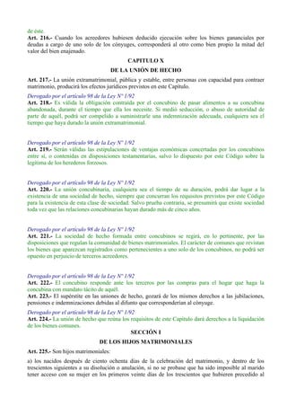 de éste.
Art. 216.- Cuando los acreedores hubiesen deducido ejecución sobre los bienes gananciales por
deudas a cargo de uno solo de los cónyuges, corresponderá al otro como bien propio la mitad del
valor del bien enajenado.
CAPITULO X
DE LA UNIÓN DE HECHO
Art. 217.- La unión extramatrimonial, pública y estable, entre personas con capacidad para contraer
matrimonio, producirá los efectos jurídicos previstos en este Capítulo.
Derogado por el artículo 98 de la Ley Nº 1/92
Art. 218.- Es válida la obligación contraída por el concubino de pasar alimentos a su concubina
abandonada, durante el tiempo que ella los necesite. Si medió seducción, o abuso de autoridad de
parte de aquél, podrá ser compelido a suministrarle una indemnización adecuada, cualquiera sea el
tiempo que haya durado la unión extramatrimonial.
Derogado por el artículo 98 de la Ley Nº 1/92
Art. 219.- Serán válidas las estipulaciones de ventajas económicas concertadas por los concubinos
entre sí, o contenidas en disposiciones testamentarias, salvo lo dispuesto por este Código sobre la
legítima de los herederos forzosos.
Derogado por el artículo 98 de la Ley Nº 1/92
Art. 220.- La unión concubinaria, cualquiera sea el tiempo de su duración, podrá dar lugar a la
existencia de una sociedad de hecho, siempre que concurran los requisitos previstos por este Código
para la existencia de esta clase de sociedad. Salvo prueba contraria, se presumirá que existe sociedad
toda vez que las relaciones concubinarias hayan durado más de cinco años.
Derogado por el artículo 98 de la Ley Nº 1/92
Art. 221.- La sociedad de hecho formada entre concubinos se regirá, en lo pertinente, por las
disposiciones que regulan la comunidad de bienes matrimoniales. El carácter de comunes que revistan
los bienes que aparezcan registrados como pertenecientes a uno solo de los concubinos, no podrá ser
opuesto en perjuicio de terceros acreedores.
Derogado por el artículo 98 de la Ley Nº 1/92
Art. 222.- El concubino responde ante los terceros por las compras para el hogar que haga la
concubina con mandato tácito de aquél.
Art. 223.- El supérstite en las uniones de hecho, gozará de los mismos derechos a las jubilaciones,
pensiones e indemnizaciones debidas al difunto que corresponderían al cónyuge.
Derogado por el artículo 98 de la Ley Nº 1/92
Art. 224.- La unión de hecho que reúna los requisitos de este Capítulo dará derechos a la liquidación
de los bienes comunes.
SECCIÓN I
DE LOS HIJOS MATRIMONIALES
Art. 225.- Son hijos matrimoniales:
a) los nacidos después de ciento ochenta días de la celebración del matrimonio, y dentro de los
trescientos siguientes a su disolución o anulación, si no se probase que ha sido imposible al marido
tener acceso con su mujer en los primeros veinte días de los trescientos que hubieren precedido al
 