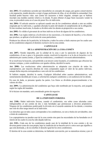 Art. 2093.- El condómino acreedor por desembolso en concepto de cargas, por gastos conservatorios
o de reparación, tendrá derecho a exigir el pago preferente de ellas, al ser dividida la comunidad. Esta
facultad podrá hacerse valer, aun contra los sucesores a título singular, siempre que se hubiere
inscripto una medida cautelar relativa a la deuda. Si para obtener el pago fuere necesario vender la
cosa, se procederá como en el caso de poner fin a la indivisión.
Art. 2094.- El artículo anterior se aplicará cuando uno de los condóminos adeude a otro un crédito
originado por la indivisión, y quedará afectada la parte del deudor al cumplimiento de la obligación.
Si éste resultare insolvente, la deuda se dividirá entre los demás en proporción a sus cuotas.
Art. 2095.- Es válido el gravamen de un bien indiviso en favor de alguno de los condóminos.
Art. 2096.- Las reglas relativas a la división en las sucesiones, a la manera de hacerla y a los efectos
que produce, se aplican a la división de cosas particulares.
Producen los efectos de la partición, la licitación y todos los actos a título oneroso por los cuales uno
de los condóminos adquiere el dominio exclusivo de la cosa común.
CAPITULO II
DE LA ADMINISTRACIÓN DE LA COSA COMÚN
Art. 2097.- Siendo imposible, por la calidad de la cosa o por la oposición de algunos de los
condóminos, el uso o goce o la posesión común, resolverá la mayoría si se la da en locación o se la
administra por cuenta común, y fijará las condiciones, y nombrará o revocará administradores.
Si se resolviese la locación, será preferido a un tercero como locatario, el condómino que ofreciere las
mismas ventajas, y entre condóminos con iguales ofertas, decidirá la suerte.
Art. 2098.- Las resoluciones sobre administración se adoptarán con citación de todos los
copropietarios, por mayoría absoluta de votos computados según el valor de las partes indivisas,
aunque dicha mayoría correspondiese a uno solo de los condóminos.
Si hubiere empate, decidirá la suerte. Cualquier dificultad sobre asuntos administrativos, será
sumariamente decidida por el juez, a solicitud de cualquier condómino y con audiencia de los demás.
En caso de duda, se presume iguales las partes. Los frutos se dividirán proporcionalmente a los
valores de ellas.
Art. 2099.- La administración del condómino que haya sido nombrado por la mayoría, será juzgada
según las reglas del mandato.
Si lo hiciere sin mandato, será considerado gestor de negocios.
CAPITULO III
DE LA INDIVISIÓN FORZOSA
Art. 2100.- Habrá indivisión forzosa, cuando el condominio, sea sobre cosas afectadas como
indispensables al uso común de dos o más heredades que pertenezcan a diversos propietarios.
Ninguno de los condóminos podrá pedir la división sin el acuerdo unánime de los demás, o mientras
uno solo de ellos tenga interés en la indivisión.
Los derechos que en tales casos corresponden a los condóminos, no son a títulos de servidumbre, sino
a título de condominio.
Los copropietarios no pueden usar de la cosa común sino para las necesidades de las heredades en el
interés de las cuales la cosa ha sido dejada indivisa.
Art. 2101.- Cada uno de los condóminos puede usar de la totalidad de la cosa común y de sus
diversas partes como de cosa propia, bajo la condición de no hacerla servir a otros usos que aquéllos a
que está destinada, y de no estorbar el derecho igual de los otros condóminos.
El destino de la cosa común se determina, no habiendo convención, por su naturaleza misma y por el
 