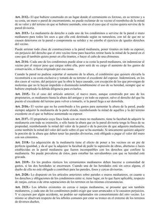 Art. 2112.- El que hubiere construido en un lugar donde el cerramiento es forzoso, en su terreno y a
su costa, un muro o pared de encerramiento, no puede reclamar de su vecino el reembolso de la mitad
de su valor y del terreno en que se hubiere asentado, sino en el caso que el vecino quiera servirse de la
pared divisoria.
Art. 2113.- La medianería da derecho a cada uno de los condóminos a servirse de la pared o muro
medianero para todos los usos a que ella está destinada según su naturaleza, con tal de que no se
causen deterioros en la pared o comprometa su solidez y no estorbe el ejercicio de iguales derechos
del vecino.
Puede arrimar todo clase de construcciones a la pared medianera, poner tirantes en todo su espesor,
sin perjuicio del derecho que el otro vecino tiene para hacerlos retirar hasta la mitad de la pared en el
caso que él también quiera poner en ella tirantes, o hacer el caño de una chimenea.
Art. 2114.- Cada uno de los condóminos puede alzar a su costa la pared medianera, sin indemnizar al
vecino por el mayor peso que cargue sobre ella, pero será de su cargo el aumento de los gastos de
conservación, si fuese originado por esa causa.
Cuando la pared no pudiese soportar el aumento de la altura, el condómino que quisiere elevarla la
reconstruirá a su costa exclusiva y tomará de su terreno el excedente del espesor. Indemnizará, en los
dos casos al vecino, del perjuicio que la obra le haya causado, con excepción de los que provengan de
molestias que no le hayan impedido o disminuido notablemente el uso de su heredad, siempre que se
hubiere empleado la debida diligencia para evitarlos.
Art. 2115.- En el caso del artículo anterior, el nuevo muro, aunque construido por uno de los
propietarios, es medianero hasta la altura del antiguo y en todo su espesor, salvo el derecho del que ha
puesto el excedente del terreno para volver a tomarlo, si la pared llega a ser demolida.
Art. 2116.- El vecino que no ha contribuido a los gastos para aumentar la altura de la pared, puede
siempre adquirir la medianería de la parte alzada, reembolsando la mitad de aquéllos y la del terreno
excedente en el que se hubiese aumentado su espesor.
Art. 2117.- El propietario cuya finca linda con un muro no medianero, tiene la facultad de adquirir la
medianería con toda su extensión, o sólo hasta la altura que en la pared divisoria tenga la finca de su
propiedad, reembolsando la mitad del valor de la pared o de la porción de que adquiera medianería,
como también la mitad del valor del suelo sobre el que se ha asentado. Si únicamente quisiere adquirir
la porción de la altura que deben tener las paredes divisorias, está obligado a pagar el valor del muro
con sus cimientos.
Art. 2118.- La adquisición de la medianería tiene el efecto de poner a los vecinos en un pie de
perfecta igualdad, y da al que la adquiere la facultad de pedir la supresión de obras, aberturas o luces
establecidas en la pared medianera que fueren incompatibles con los derechos que confiere la
medianería. No puede prevalerse de éstos, para estorbar las servidumbres con que su heredad está
gravada.
Art. 2119.- En los predios rústicos los cerramientos medianeros deben hacerse a comunidad de
gastos, si las dos heredades se encerrasen. Cuando una de las heredades está sin cerca alguna, el
dueño de ella no está obligado a contribuir para las paredes, fosos y cercas divisorias.
Art. 2120.- Lo dispuesto en los artículos anteriores sobre paredes o muros medianeros, en cuanto a
los derechos y obligaciones de los condóminos entre sí, tiene lugar, en lo que fuere aplicable, respecto
de zanjas, cercas o de otras separaciones de los terrenos en las mismas circunstancias.
Art. 2121.- Los árboles existentes en cercas o zanjas medianeras, se presume que son también
medianeros, y cada uno de los condóminos podrá exigir que sean arrancados si le causaren perjuicios.
Y si cayesen por algún accidente, no podrán ser replantados sin consentimiento del otro vecino. Lo
mismo se observará respecto de los árboles comunes por estar su tronco en el extremo de los terrenos
de diversos dueños.
 