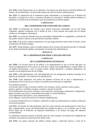 Art. 2122.- Estas disposiciones no se aplicarán a los bienes que pertenezcan al dominio público del
Estado o de los Municipios. Se observarán respecto de ellos las normas administrativas.
Art. 2123.- La adquisición de la medianería queda subordinada a su inscripción en el Registro de
Inmuebles y al pago de su valor, si constare la deuda en la inscripción. También deben inscribirse el
abandono y la renuncia de la medianería, para que produzcan sus efectos legales.
CAPITULO IV
DEL CONDOMINIO POR CONFUSIÓN DE LIMITES
Art. 2124.- El propietario de terrenos cuyos límites estuvieren confundidos con los del fundo
colindante, repútase condómino con el dueño de éste, y tiene derecho para pedir que los límites
confusos se investiguen y demarquen.
Art. 2125.- La acción de deslinde tiene por antecedente indispensable la contigüidad y confusión de
dos predios rústicos. Ella no se da para dividir los predios urbanos.
Art. 2126.- Esta acción compete únicamente a los que tengan derechos reales sobre el terreno, contra
el propietario del fundo contiguo.
Art. 2127.- Puede dirigirse contra el Estado respecto de los terrenos del dominio privado. El deslinde
de los fundos del dominio público corresponde a la jurisdicción administrativa.
TITULO VI
DE LA PROPIEDAD POR PISOS Y DEPARTAMENTOS
CAPITULO I
DE LAS DISPOSICIONES GENERALES
Art. 2128.- Los diversos pisos de un edificio y los departamentos en que se divide cada piso, así
como los departamentos de la casa de un solo piso, cuando sean independientes y tengan salida a la
vía pública directamente, o por un pasaje común, podrán pertenecer a distintos propietarios, de
acuerdo con las disposiciones de este Código.
Art. 2129.- Cada departamento será individualizado por una designación numérica inscripta en el
Registro de Inmuebles, a los efectos de su identificación.
Art. 2130.- Cada propietario será titular del dominio exclusivo de su piso o departamento, o
copropietario de las cosas de uso común y de aquéllas necesarias para su seguridad.
Se consideran comunes:
a) el terreno sobre el cual se levanta el edificio, los cimientos, muros, maestros, techos, patios,
pórticos, galerías y vestíbulos comunes, escaleras y puertas de entrada;
b) las instalaciones de servicios centrales, como ascensores, montacargas, calefacción y refrigeración,
aguas corrientes, gas, hornos, incineradores de residuos y central telefónica;
c) las dependencias del portero y de la administración; y
d) los tabiques o muros divisorios de los distintos departamentos.
La presente enumeración no es limitativa, debiendo en cada caso determinarse el carácter común por
convención de partes.
Art. 2131.- El derecho de cada propietario sobre las cosas comunes será proporcional al valor de su
piso o departamento, el que será determinado por acuerdo de partes, o en su defecto, por el valor
oficial fijado por la Dirección de Impuesto Inmobiliario a los efectos del pago del impuesto
correspondiente.
El condómino no puede renunciar al derecho sobre las cosas comunes, ni eximirse de la obligación de
contribuir a los gastos de conservación de dichas cosas.
Art. 2132.- Las partes comunes del edificio estarán sujetas a indivisión forzosa, a tenor de lo
 