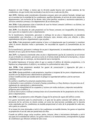 dispuesto en este Código, a menos que la división pueda hacerse por acuerdo unánime de los
condóminos, sin que resulte más incómodo el uso de la cosa a cada uno de ellos.
Art. 2133.- Además serán considerados elementos comunes, pero con carácter limitado, siempre que
así se acordare por la totalidad de los condóminos, aquéllos destinados al servicio de cierto número de
departamentos, con exclusión de los demás, tales como pasillos, escaleras y ascensores especiales, y
servicios sanitarios comunes a los departamentos de un mismo piso.
Art. 2134.- Cada propietario tiene el derecho de usar los bienes comunes conforme a su destino, sin
menoscabar el derecho de los demás.
Art. 2135.- Los derechos de cada propietario en los bienes comunes son inseparables del dominio,
uso y goce de su respectivo piso o departamento.
En la transferencia, transmisión, gravamen o embargo de un piso o departamento se entenderán
comprendidos esos derechos, y no podrán efectuarse estos mismos actos con relación a ellos,
separadamente del piso o departamento a que acceden.
Art. 2136.- Cada propietario podrá enajenar el piso o el departamento que le pertenece y constituir
sobre el mismo derechos reales o personales, sin necesidad de requerir el consentimiento de los
demás.
En la transferencia, gravamen o embargo de un piso o departamento, se entenderán comprendidos los
derechos al uso y goce de los bienes comunes.
Art. 2137.- La hipoteca constituida sobre un piso o departamento que ha de construirse en un terreno
en que el deudor es comunero, gravará su cuota en el terreno desde la fecha de la inscripción, y al piso
o departamento que se construya, sin necesidad de nueva inscripción.
No podrán hipotecarse el terreno sobre el que se asienta el edificio de distintos propietarios, si la
hipoteca no comprendiere el edificio y no mediare la conformidad de todos ellos.
Art. 2138.- Cada propietario atenderá los gastos de conservación y reparación del piso o
departamento que le pertenece.
Art. 2139.- Queda prohibido a cada propietario, inquilino u ocupante de los pisos o departamentos, de
acuerdo con las disposiciones administrativas pertinentes:
a) hacer modificaciones que puedan poner en peligro la seguridad del edificio y de los servicios
comunes;
b) cambiar o modificar la estructura arquitectónica externa;
c) destinarlos a usos contrarios a la moral y buenas costumbres y a fines distintos a los previstos en el
reglamento de copropietario y administración;
d) perturbar la tranquilidad de los ocupantes y vecinos con ruidos molestos y depositar mercaderías
peligrosas para el edificio; y
e) elevar nuevos pisos o realizar construcciones sin el consentimiento de los propietarios de los otros
pisos o departamentos.
Art. 2140.- Los propietarios están obligados al pago de las primas de seguro del edificio común.
Los gastos necesarios para la conservación y el goce de las partes comunes del edificio, para la
prestación de los servicios en interés común, así como las innovaciones acordadas por la mayoría
serán soportados por los condóminos en medida proporcional al valor de la propiedad de cada uno,
salvo pacto en contrario.
Si se tratare de cosas destinadas a servir a los condóminos en medida distinta, los gastos se repartirán
en proporción al uso de cada uno pueda hacer de ellas.
Cuando un edificio tenga varias escaleras, patios, terrazas, obras o mecanismos destinados a servir
una parte de la totalidad del edificio, los gastos relativos a su mantenimiento, corresponderán al grupo
de condóminos que obtienen utilidad de tales cosas.
 