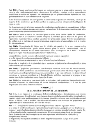 Art. 2141.- Cuando una innovación importe un gasto muy gravoso o tenga carácter suntuario con
respecto a las condiciones particulares e importancia del edificio, y consista en obras o mecanismos
susceptibles de utilización separada, los condóminos que no quisieren obtener beneficios de ellas,
quedarán eximidos de toda contribución en los gastos.
Si la utilización separada no fuere posible, la innovación no podrá ser autorizada, salvo que la
mayoría de los condóminos que la han acordado o aceptado, asuman íntegramente la obligación de
pagar su costo.
En el caso previsto por el primer apartado, los condóminos, sus herederos o causahabientes, podrán,
sin embargo, en cualquier tiempo, participar en los beneficios de la innovación, contribuyendo a los
gastos de ejecución y mantenimiento de la obra.
Art. 2142.- Cuando el uso de las terrazas o parte de ellas, no es común a todos los condóminos,
quienes tuvieren el uso exclusivo estarán obligados a contribuir por un tercio en los gastos de
reparación o reconstrucción de aquéllas. Los otros dos tercios serán a cargo de todos los condóminos
del edificio o de la parte de éste a cuya terraza sirve, en proporción al valor del piso o de la porción
del piso de cada uno.
Art. 2143.- El propietario del último piso del edificio, sin perjuicio de lo que establezcan los
reglamentos administrativos, puede elevar nuevos pisos o nuevas construcciones, con el
consentimiento unánime de los demás condóminos, salvo lo estipulado en el título. La misma
disposición regirá para el que sea dueño exclusivo de la terraza.
Los condóminos pueden oponerse a la mayor elevación, en los casos siguientes:
a) si ella afectare la condiciones estéticas del edificio; y
b) cuando disminuyere notablemente el aire o la luz de los pisos inferiores.
Se prohíbe al propietario de la planta baja hacer obras que perjudiquen la solidez del edificio, tales
como excavaciones o sótanos.
Art. 2144.- El propietario que llevare a cabo la mayor elevación en el caso del artículo anterior,
abonará a los demás condóminos una indemnización igual al valor actual del área a ocuparse con la
construcción, dividido por el número de pisos, comprendido el que va a edificarse, con detracción del
importe de la cuota correspondiente a él. Estará obligado también a reconstruir la terraza de la que
todos o parte de los condóminos tenían el derecho de usar.
Art. 2145.- Los impuestos y tasas municipales se cobrarán a cada propietario independientemente,
debiendo efectuarse las evaluaciones en forma individual, computándose a la vez la parte
proporcional indivisa de los bienes comunes.
CAPITULO II
DE LA ADMINISTRACIÓN DE LOS EDIFICIOS
Art. 2146.- A los efectos de la construcción de la propiedad por pisos o departamentos, toda persona
o grupo de personas, deberá instituir un reglamento de copropiedad y administración, formalizado por
escritura pública, que será inscripta en el Registro de Inmuebles, así como toda modificación que del
mismo se hiciere. Para su reforma, será necesario el voto de dos tercios de los propietarios que
representen por lo menos la mitad del valor del edificio.
Art. 2147.- El reglamento deberá disponer obligatoriamente sobre los siguientes puntos:
a) la forma de nombramiento de un representante de los propietarios, que podrá ser uno de ellos o un
extraño, y tendrá facultades de administrar los bienes de uso común y recaudar los fondos para tal fin;
b) determinación de las bases para la remuneración del representante, duración de sus funciones,
forma de su remoción, facultades para actuar ante organismos administrativos y judiciales, y
designación de sustituto;
c) proporción y bases para la contribución de los propietarios destinada al pago de los gastos
comunes;
 