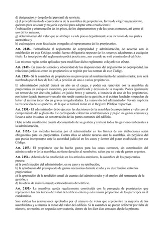 d) designación y despido del personal de servicio;
e) el procedimiento de convocatoria de la asamblea de propietarios, forma de elegir un presidente,
quórum para sesionar y mayoría especial para adoptar otras resoluciones;
f) ubicación y enumeración de los pisos, de los departamentos y de las cosas comunes, así como el
uso de los mismos;
g) determinación del valor que se atribuye a cada piso o departamento con inclusión de sus partes
accesorias; y
h) cualesquiera otras facultades otorgadas al representante de los propietarios.
Art. 2148.- Formalizado el reglamento de copropiedad y administración, de acuerdo con lo
establecido en este Código, tendrá fuerza obligatoria respecto de los terceros adquirentes a cualquier
título. La inscripción del reglamento podrá practicarse, aun cuando no esté construido el edificio.
Las mismas reglas serán aplicadas para modificar dicho reglamento o dejarlo sin efecto.
Art. 2149.- En caso de silencio y obscuridad de las disposiciones del reglamento de copropiedad, las
relaciones jurídicas entre los propietarios se regirán por las normas de este Código.
Art. 2150.- Si la asamblea de propietarios no proveyere al nombramiento del administrador, éste será
nombrado por el Juez de lo Civil, a petición de uno o varios propietarios.
El administrador judicial durará un año en el cargo, y podrá ser removido por la asamblea de
propietarios en cualquier momento, por causa justificada y decisión de la mayoría. Podrá igualmente
ser removido por decisión judicial, en juicio breve y sumario, a instancia de uno de los propietarios,
por haber dejado transcurrir un año sin rendir cuenta de su gestión, o si existen fundadas sospechas de
haber el mismo incurrido en graves irregularidades. La remoción del administrador llevará implícita
la revocación de sus poderes, de la que se tomará razón en el Registro Público respectivo.
Art. 2151.- El administrador debe ejecutar las decisiones de la asamblea de propietarios y velar por el
cumplimiento del reglamento. Le corresponde cobrar las contribuciones y pagar los gastos comunes y
llevar a cabo los actos de conservación de las partes comunes del edificio.
Debe rendir anualmente cuenta documentada de su gestión y realizar todas las gestiones inherentes a
la administración.
Art. 2152.- Las medidas tomadas por el administrador en los límites de sus atribuciones serán
obligatorias para los propietarios. Contra ellas se admite recurso ante la asamblea, sin perjuicio del
que pueda interponerse ante la autoridad judicial en los casos y dentro del plazo establecido por ese
Código.
Art. 2153.- El propietario que ha hecho gastos para las cosas comunes, sin autorización del
administrador o de la asamblea, no tiene derecho al reembolso, salvo que se trate de gastos urgentes.
Art. 2154.- Además de lo establecido en los artículos anteriores, la asamblea de los propietarios
provee:
a) la confirmación del administrador, en su caso y su retribución;
b) la aprobación del presupuesto de gastos necesarios durante el año y su distribución entre los
propietarios;
c) la aprobación de la rendición anual de cuentas del administrador y el empleo del remanente de la
gestión; y
d) las obras de mantenimiento extraordinario del edificio.
Art. 2155.- La asamblea queda regularmente constituida con la presencia de propietarios que
representen los dos tercios del valor del edificio entero y esta misma proporción de los partícipes en el
condominio.
Son válidas las resoluciones aprobadas por el número de votos que representen la mayoría de los
asambleístas y al menos la mitad del valor del edificio. Si la asamblea no puede deliberar por falta de
número, se reunirá, en segunda convocatoria, dentro de los diez días contados desde la primera.
 