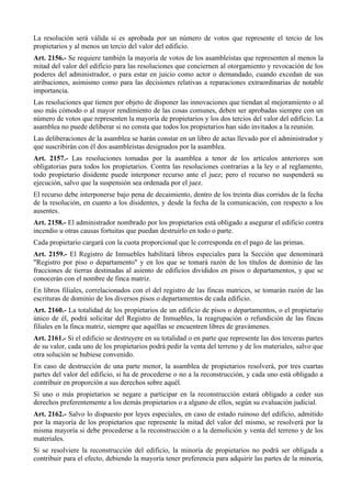 La resolución será válida si es aprobada por un número de votos que represente el tercio de los
propietarios y al menos un tercio del valor del edificio.
Art. 2156.- Se requiere también la mayoría de votos de los asambleístas que representen al menos la
mitad del valor del edificio para las resoluciones que conciernen al otorgamiento y revocación de los
poderes del administrador, o para estar en juicio como actor o demandado, cuando excedan de sus
atribuciones, asimismo como para las decisiones relativas a reparaciones extraordinarias de notable
importancia.
Las resoluciones que tienen por objeto de disponer las innovaciones que tiendan al mejoramiento o al
uso más cómodo o al mayor rendimiento de las cosas comunes, deben ser aprobadas siempre con un
número de votos que representen la mayoría de propietarios y los dos tercios del valor del edificio. La
asamblea no puede deliberar si no consta que todos los propietarios han sido invitados a la reunión.
Las deliberaciones de la asamblea se harán constar en un libro de actas llevado por el administrador y
que suscribirán con él dos asambleístas designados por la asamblea.
Art. 2157.- Las resoluciones tomadas por la asamblea a tenor de los artículos anteriores son
obligatorias para todos los propietarios. Contra las resoluciones contrarias a la ley o al reglamento,
todo propietario disidente puede interponer recurso ante el juez; pero el recurso no suspenderá su
ejecución, salvo que la suspensión sea ordenada por el juez.
El recurso debe interponerse bajo pena de decaimiento, dentro de los treinta días corridos de la fecha
de la resolución, en cuanto a los disidentes, y desde la fecha de la comunicación, con respecto a los
ausentes.
Art. 2158.- El administrador nombrado por los propietarios está obligado a asegurar el edificio contra
incendio u otras causas fortuitas que puedan destruirlo en todo o parte.
Cada propietario cargará con la cuota proporcional que le corresponda en el pago de las primas.
Art. 2159.- El Registro de Inmuebles habilitará libros especiales para la Sección que denominará
"Registro por piso o departamento" y en los que se tomará razón de los títulos de dominio de las
fracciones de tierras destinadas al asiento de edificios divididos en pisos o departamentos, y que se
conocerán con el nombre de finca matriz.
En libros filiales, correlacionados con el del registro de las fincas matrices, se tomarán razón de las
escrituras de dominio de los diversos pisos o departamentos de cada edificio.
Art. 2160.- La totalidad de los propietarios de un edificio de pisos o departamentos, o el propietario
único de él, podrá solicitar del Registro de Inmuebles, la reagrupación o refundición de las fincas
filiales en la finca matriz, siempre que aquéllas se encuentren libres de gravámenes.
Art. 2161.- Si el edificio se destruyere en su totalidad o en parte que represente las dos terceras partes
de su valor, cada uno de los propietarios podrá pedir la venta del terreno y de los materiales, salvo que
otra solución se hubiese convenido.
En caso de destrucción de una parte menor, la asamblea de propietarios resolverá, por tres cuartas
partes del valor del edificio, si ha de procederse o no a la reconstrucción, y cada uno está obligado a
contribuir en proporción a sus derechos sobre aquél.
Si uno o más propietarios se negare a participar en la reconstrucción estará obligado a ceder sus
derechos preferentemente a los demás propietarios o a alguno de ellos, según su evaluación judicial.
Art. 2162.- Salvo lo dispuesto por leyes especiales, en caso de estado ruinoso del edificio, admitido
por la mayoría de los propietarios que represente la mitad del valor del mismo, se resolverá por la
misma mayoría si debe procederse a la reconstrucción o a la demolición y venta del terreno y de los
materiales.
Si se resolviere la reconstrucción del edificio, la minoría de propietarios no podrá ser obligada a
contribuir para el efecto, debiendo la mayoría tener preferencia para adquirir las partes de la minoría,
 