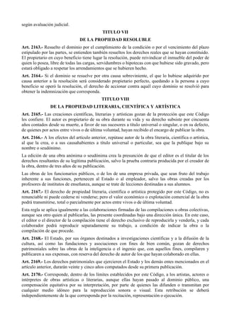 según avaluación judicial.
TITULO VII
DE LA PROPIEDAD RESOLUBLE
Art. 2163.- Resuelto el dominio por el cumplimiento de la condición o por el vencimiento del plazo
estipulado por las partes, se entienden también resueltos los derechos reales que se hayan constituido.
El propietario en cuyo beneficio tiene lugar la resolución, puede reivindicar el inmueble del poder de
quien lo posea, libre de todas las cargas, servidumbres o hipotecas con que hubiese sido gravado, pero
estará obligado a respetar los arrendamientos que se hubieren hecho.
Art. 2164.- Si el dominio se resuelve por otra causa sobreviniente, el que lo hubiese adquirido por
causa anterior a la resolución será considerado propietario perfecto, quedando a la persona a cuyo
beneficio se operó la resolución, el derecho de accionar contra aquél cuyo dominio se resolvió para
obtener la indemnización que corresponda.
TITULO VIII
DE LA PROPIEDAD LITERARIA, CIENTÍFICA Y ARTÍSTICA
Art. 2165.- Las creaciones científicas, literarias y artísticas gozan de la protección que este Código
les confiere. El autor es propietario de su obra durante su vida y su derecho subsiste por cincuenta
años contados desde su muerte, a favor de sus sucesores a título universal o singular, o en su defecto,
de quienes por actos entre vivos o de última voluntad, hayan recibido el encargo de publicar la obra.
Art. 2166.- A los efectos del artículo anterior, repútase autor de la obra literaria, científica o artística,
al que la crea, o a sus causahabientes a título universal o particular, sea que la publique bajo su
nombre o seudónimo.
La edición de una obra anónima o seudónima crea la presunción de que el editor es el titular de los
derechos resultantes de su legítima publicación, salvo la prueba contraria producida por el creador de
la obra, dentro de tres años de su publicación.
Las obras de los funcionarios públicos, o de los de una empresa privada, que sean fruto del trabajo
inherente a sus funciones, pertenecen al Estado o al empleador, salvo las obras creadas por los
profesores de institutos de enseñanza, aunque se trate de lecciones destinadas a sus alumnos.
Art. 2167.- El derecho de propiedad literaria, científica o artística protegido por este Código, no es
renunciable ni puede cederse ni venderse; pero el valor económico o explotación comercial de la obra
podrá transmitirse, total o parcialmente por actos entre vivos o de última voluntad.
Esta regla se aplica igualmente a las colaboraciones firmadas de las compilaciones u obras colectivas,
aunque sea otro quien al publicarlas, las presente coordinadas bajo una dirección única. En este caso,
el editor o el director de la compilación tiene el derecho exclusivo de reproducirla y venderla, y cada
colaborador podrá reproducir separadamente su trabajo, a condición de indicar la obra o la
compilación de que procede.
Art. 2168.- El Estado, por sus órganos destinados a investigaciones científicas y a la difusión de la
cultura, así como las fundaciones y asociaciones con fines de bien común, gozan de derechos
patrimoniales sobre las obras de la inteligencia o el ingenio que, con aquellos fines, compilaren y
publicaren a sus expensas, con reserva del derecho de autor de los que hayan colaborado en ellas.
Art. 2169.- Los derechos patrimoniales que ejercieren el Estado y los demás entes mencionados en el
artículo anterior, durarán veinte y cinco años computados desde su primera publicación.
Art. 2170.- Corresponde, dentro de los límites establecidos por este Código, a los artistas, actores o
intérpretes de obras artísticas o literarias, aunque ellas hayan pasado al dominio público, una
compensación equitativa por su interpretación, por parte de quienes las difunden o transmitan por
cualquier medio idóneo para la reproducción sonora o visual. Esta retribución se deberá
independientemente de la que corresponda por la recitación, representación o ejecución.
 