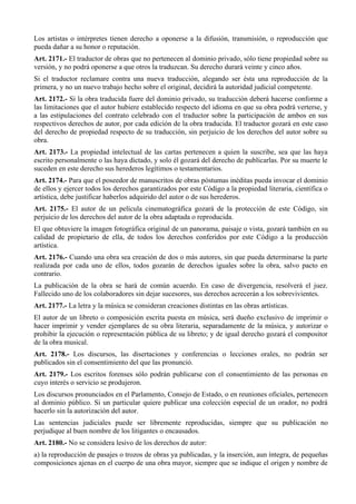 Los artistas o intérpretes tienen derecho a oponerse a la difusión, transmisión, o reproducción que
pueda dañar a su honor o reputación.
Art. 2171.- El traductor de obras que no pertenecen al dominio privado, sólo tiene propiedad sobre su
versión, y no podrá oponerse a que otros la traduzcan. Su derecho durará veinte y cinco años.
Si el traductor reclamare contra una nueva traducción, alegando ser ésta una reproducción de la
primera, y no un nuevo trabajo hecho sobre el original, decidirá la autoridad judicial competente.
Art. 2172.- Si la obra traducida fuere del dominio privado, su traducción deberá hacerse conforme a
las limitaciones que el autor hubiere establecido respecto del idioma en que su obra podrá verterse, y
a las estipulaciones del contrato celebrado con el traductor sobre la participación de ambos en sus
respectivos derechos de autor, por cada edición de la obra traducida. El traductor gozará en este caso
del derecho de propiedad respecto de su traducción, sin perjuicio de los derechos del autor sobre su
obra.
Art. 2173.- La propiedad intelectual de las cartas pertenecen a quien la suscribe, sea que las haya
escrito personalmente o las haya dictado, y solo él gozará del derecho de publicarlas. Por su muerte le
suceden en este derecho sus herederos legítimos o testamentarios.
Art. 2174.- Para que el poseedor de manuscritos de obras póstumas inéditas pueda invocar el dominio
de ellos y ejercer todos los derechos garantizados por este Código a la propiedad literaria, científica o
artística, debe justificar haberlos adquirido del autor o de sus herederos.
Art. 2175.- El autor de un película cinematográfica gozará de la protección de este Código, sin
perjuicio de los derechos del autor de la obra adaptada o reproducida.
El que obtuviere la imagen fotográfica original de un panorama, paisaje o vista, gozará también en su
calidad de propietario de ella, de todos los derechos conferidos por este Código a la producción
artística.
Art. 2176.- Cuando una obra sea creación de dos o más autores, sin que pueda determinarse la parte
realizada por cada uno de ellos, todos gozarán de derechos iguales sobre la obra, salvo pacto en
contrario.
La publicación de la obra se hará de común acuerdo. En caso de divergencia, resolverá el juez.
Fallecido uno de los colaboradores sin dejar sucesores, sus derechos acrecerán a los sobrevivientes.
Art. 2177.- La letra y la música se consideran creaciones distintas en las obras artísticas.
El autor de un libreto o composición escrita puesta en música, será dueño exclusivo de imprimir o
hacer imprimir y vender ejemplares de su obra literaria, separadamente de la música, y autorizar o
prohibir la ejecución o representación pública de su libreto; y de igual derecho gozará el compositor
de la obra musical.
Art. 2178.- Los discursos, las disertaciones y conferencias o lecciones orales, no podrán ser
publicados sin el consentimiento del que las pronunció.
Art. 2179.- Los escritos forenses sólo podrán publicarse con el consentimiento de las personas en
cuyo interés o servicio se produjeron.
Los discursos pronunciados en el Parlamento, Consejo de Estado, o en reuniones oficiales, pertenecen
al dominio público. Si un particular quiere publicar una colección especial de un orador, no podrá
hacerlo sin la autorización del autor.
Las sentencias judiciales puede ser libremente reproducidas, siempre que su publicación no
perjudique al buen nombre de los litigantes o encausados.
Art. 2180.- No se considera lesivo de los derechos de autor:
a) la reproducción de pasajes o trozos de obras ya publicadas, y la inserción, aun íntegra, de pequeñas
composiciones ajenas en el cuerpo de una obra mayor, siempre que se indique el origen y nombre de
 