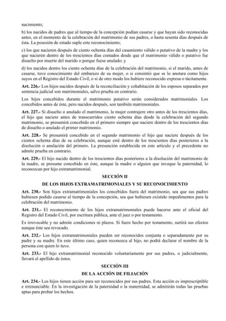 nacimiento;
b) los nacidos de padres que al tiempo de la concepción podían casarse y que hayan sido reconocidas
antes, en el momento de la celebración del matrimonio de sus padres, o hasta sesenta días después de
ésta. La posesión de estado suple este reconocimiento;
c) los que nacieren después de ciento ochenta días del casamiento válido o putativo de la madre y los
que nacieren dentro de los trescientos días contados desde que el matrimonio válido o putativo fue
disuelto por muerte del marido o porque fuese anulado; y
d) los nacidos dentro los ciento ochenta días de la celebración del matrimonio, si el marido, antes de
casarse, tuvo conocimiento del embarazo de su mujer, o si consintió que se lo anotara como hijos
suyos en el Registro del Estado Civil, o si de otro modo los hubiere reconocido expresa o tácitamente.
Art. 226.- Los hijos nacidos después de la reconciliación y cohabitación de los esposos separados por
sentencia judicial son matrimoniales, salvo prueba en contrario.
Los hijos concebidos durante el matrimonio putativo serán considerados matrimoniales. Los
concebidos antes de éste, pero nacidos después, son también matrimoniales.
Art. 227.- Si disuelto o anulado el matrimonio, la mujer contrajere otro antes de los trescientos días,
el hijo que naciere antes de transcurridos ciento ochenta días desde la celebración del segundo
matrimonio, se presumirá concebido en el primero siempre que naciere dentro de los trescientos días
de disuelto o anulado el primer matrimonio.
Art. 228.- Se presumirá concebido en el segundo matrimonio el hijo que naciere después de los
cientos ochenta días de su celebración, aunque esté dentro de los trescientos días posteriores a la
disolución o anulación del primero. La presunción establecida en este artículo y el precedente no
admite prueba en contrario.
Art. 229.- El hijo nacido dentro de los trescientos días posteriores a la disolución del matrimonio de
la madre, se presume concebido en éste, aunque la madre o alguien que invoque la paternidad, lo
reconozcan por hijo extramatrimonial.
SECCIÓN II
DE LOS HIJOS EXTRAMATRIMONIALES Y SU RECONOCIMIENTO
Art. 230.- Son hijos extramatrimoniales los concebidos fuera del matrimonio, sea que sus padres
hubiesen podido casarse al tiempo de la concepción, sea que hubiesen existido impedimentos para la
celebración del matrimonio.
Art. 231.- El reconocimiento de los hijos extramatrimoniales puede hacerse ante el oficial del
Registro del Estado Civil, por escritura pública, ante el juez o por testamento.
Es irrevocable y no admite condiciones ni plazos. Si fuere hecho por testamento, surtirá sus efectos
aunque éste sea revocado.
Art. 232.- Los hijos extramatrimoniales pueden ser reconocidos conjunta o separadamente por su
padre y su madre. En este último caso, quien reconozca al hijo, no podrá declarar el nombre de la
persona con quien lo tuvo.
Art. 233.- El hijo extramatrimonial reconocido voluntariamente por sus padres, o judicialmente,
llevará el apellido de éstos.
SECCIÓN III
DE LA ACCIÓN DE FILIACIÓN
Art. 234.- Los hijos tienen acción para ser reconocidos por sus padres. Esta acción es imprescriptible
e irrenunciable. En la investigación de la paternidad o la maternidad, se admitirán todas las pruebas
aptas para probar los hechos.
 