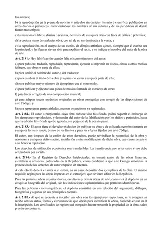 los autores;
b) la reproducción en la prensa de noticias y artículos sin carácter literario o científico, publicados en
otros diarios o periódicos, mencionándose los nombres de sus autores y de los periódicos de donde
fueron transcriptos;
c) la mención en libros, diarios o revistas, de trozos de cualquier obra con fines de crítica o polémica;
d) la copia a mano de cualquier obra, con tal de no ser destinada a la venta; y
e) la reproducción, en el cuerpo de un escrito, de dibujos artísticos ajenos, siempre que el escrito sea
lo principal, y las figuras sirvan sólo para explicar el texto, y se indique el nombre del autor de la obra
de arte.
Art. 2181.- Hay falsificación cuando falta el consentimiento del autor:
a) para publicar, traducir, reproducir, representar, ejecutar o imprimir en discos, cintas u otros medios
idóneos, sus obras o parte de ellas;
b) para omitir el nombre del autor o del traductor;
c) para cambiar el título de la obra y suprimir o variar cualquier parte de ella;
d) para publicar mayor número de ejemplares que el convenido;
e) para publicar y ejecutar una pieza de música formada de extractos de otras;
f) para hacer arreglos de una composición musical;
g) para adaptar trucos escénicos originales en obras protegidas con arreglo de las disposiciones de
este Código; y
h) para representar partes aisladas, escenas o canciones ya registradas.
Art. 2182.- El autor o propietario, cuya obra hubiese sido falsificada, podrá requerir el embargo de
los ejemplares reproducidos, y demandar del autor de la falsificación por los daños y perjuicios, hasta
que la edición falsificada quede agotada, sin perjuicio de la acción penal.
Art. 2183.- El autor tiene el derecho exclusivo de publicar su obra y de utilizarla económicamente en
cualquier forma y modo, dentro de los límites y para los efectos fijados por este Código.
El autor, aun después de la cesión de estos derechos, puede reivindicar la paternidad de la obra y
oponerse a cualquier deformación, mutilación u otra modificación de dicha obra, que cause perjuicio
a su honor o reputación.
Los derechos de utilización económica son transferibles. La transferencia por actos entre vivos debe
ser probada por escrito.
Art. 2184.- En el Registro de Derechos Intelectuales, se tomará razón de las obras literarias,
científicas o artísticas, publicadas en la República, como condición a que este Código subordina la
protección de los derechos de autor respecto de terceros.
A este efecto deberá el autor o el editor, en su caso, depositar dos ejemplares de la obra. El mismo
requisito regirá para las obras impresas en el extranjero que tuvieren editor en la República.
Para las pinturas, obras arquitectónicas, esculturas y demás obras de arte, consistirá el depósito en un
croquis o fotografía del original, con las indicaciones suplementarias que permitan identificarlas.
Para las películas cinematográficas, el depósito consistirá en una relación del argumento, diálogos,
fotografías y algunas de sus principales escenas.
Art. 2185.- Al que se presente a inscribir una obra con los ejemplares respectivos, se le otorgará un
recibo con los datos, fechas y circunstancias que sirvan para identificar la obras, haciendo costar en él
la inscripción. Los certificados de registro así otorgados hacen presumir la propiedad de la obra, salvo
prueba en contrario.
 