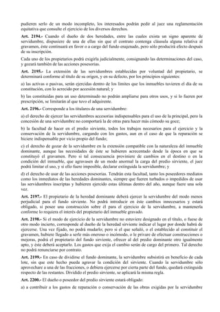 pudieren serlo de un modo incompleto, los interesados podrán pedir al juez una reglamentación
equitativa que consulte el ejercicio de los diversos derechos.
Art. 2194.- Cuando el dueño de dos heredades, entre las cuales exista un signo aparente de
servidumbre, dispusiere de una de ellas sin que el contrato contenga cláusula alguna relativa al
gravamen, éste continuará en favor o a cargo del fundo enajenado, pero sólo producirá efecto después
de su inscripción.
Cada uno de los propietarios podrá exigirla judicialmente, consignando las determinaciones del caso,
y gozará también de las acciones posesorias.
Art. 2195.- La extensión de las servidumbres establecidas por voluntad del propietario, se
determinará conforme al título de su origen, y en su defecto, por los principios siguientes:
a) las activas o pasivas, serán ejercidas dentro de los límites que los inmuebles tuvieren el día de su
constitución, con lo acrecido por accesión natural; y
b) las constituidas para un uso determinado no podrán ampliarse para otros usos, y si lo fueren por
prescripción, se limitarán al que tuvo el adquirente.
Art. 2196.- Corresponde a los titulares de una servidumbre:
a) el derecho de ejercer las servidumbres accesorias indispensables para el uso de la principal, pero la
concesión de una servidumbre no comportará la de otras para hacer más cómodo su goce;
b) la facultad de hacer en el predio sirviente, todos los trabajos necesarios para el ejercicio y la
conservación de la servidumbre, cargando con los gastos, aun en el caso de que la reparación se
hiciere indispensable por vicio propio del fundo;
c) el derecho de gozar de la servidumbre en la extensión compatible con la naturaleza del inmueble
dominante, aunque las necesidades de éste se hubieren acrecentado desde la época en que se
constituyó el gravamen. Pero si tal consecuencia proviniere de cambios en el destino o en la
condición del inmueble, que agravasen de un modo anormal la carga del predio sirviente, el juez
podrá limitar el uso, y si ello fuere imposible, declarar extinguida la servidumbre; y
d) el derecho de usar de las acciones posesorias. Tendrán esta facultad, tanto los poseedores mediatos
como los inmediatos de las heredades dominantes, siempre que fueren turbados o impedidos de usar
las servidumbres inscriptas y hubieren ejercido estas últimas dentro del año, aunque fuere una sola
vez.
Art. 2197.- El propietario de la heredad dominante deberá ejercer la servidumbre del modo menos
perjudicial para el fundo sirviente. No podrá introducir en éste cambios innecesarios y estará
obligado, si posee una construcción sobre él para el ejercicio de la servidumbre, a mantenerla
conforme lo requiera el interés del propietario del inmueble gravado.
Art. 2198.- Si el modo de ejercicio de la servidumbre no estuviere designado en el título, o fuese de
otro modo incierto, corresponde al dueño de la heredad sirviente indicar el lugar por donde habrá de
ejercerse. Una vez fijado, no podrá mudarlo; pero si el que señaló, o el establecido al constituir el
gravamen, hubiere llegado a serle más oneroso o incómodo, o le privare de efectuar construcciones o
mejoras, podrá el propietario del fundo sirviente, ofrecer al del predio dominante otro igualmente
apto, y éste deberá aceptarlo. Los gastos que exija el cambio serán de cargo del primero. Tal derecho
no podrá renunciarse por contrato.
Art. 2199.- En caso de dividirse el fundo dominante, la servidumbre subsistirá en beneficio de cada
lote, sin que este hecho pueda agravar la condición del sirviente. Cuando la servidumbre sólo
aprovechare a una de las fracciones, o debiera ejercerse por cierta parte del fundo, quedará extinguida
respecto de las restantes. Dividido el predio sirviente, se aplicará la misma regla.
Art. 2200.- El dueño o poseedor del predio sirviente estará obligado:
a) a contribuir a los gastos de reparación o conservación de las obras exigidas por la servidumbre
 