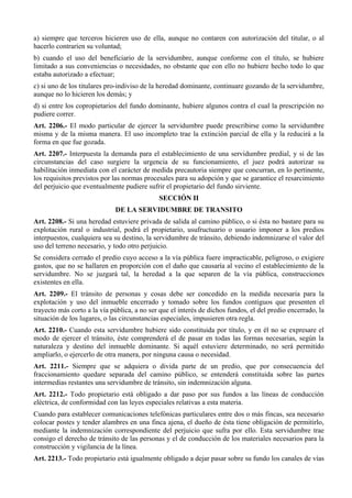 a) siempre que terceros hicieren uso de ella, aunque no contaren con autorización del titular, o al
hacerlo contraríen su voluntad;
b) cuando el uso del beneficiario de la servidumbre, aunque conforme con el título, se hubiere
limitado a sus conveniencias o necesidades, no obstante que con ello no hubiere hecho todo lo que
estaba autorizado a efectuar;
c) si uno de los titulares pro-indiviso de la heredad dominante, continuare gozando de la servidumbre,
aunque no lo hicieren los demás; y
d) si entre los copropietarios del fundo dominante, hubiere algunos contra el cual la prescripción no
pudiere correr.
Art. 2206.- El modo particular de ejercer la servidumbre puede prescribirse como la servidumbre
misma y de la misma manera. El uso incompleto trae la extinción parcial de ella y la reducirá a la
forma en que fue gozada.
Art. 2207.- Interpuesta la demanda para el establecimiento de una servidumbre predial, y si de las
circunstancias del caso surgiere la urgencia de su funcionamiento, el juez podrá autorizar su
habilitación inmediata con el carácter de medida precautoria siempre que concurran, en lo pertinente,
los requisitos previstos por las normas procesales para su adopción y que se garantice el resarcimiento
del perjuicio que eventualmente pudiere sufrir el propietario del fundo sirviente.
SECCIÓN II
DE LA SERVIDUMBRE DE TRANSITO
Art. 2208.- Si una heredad estuviere privada de salida al camino público, o si ésta no bastare para su
explotación rural o industrial, podrá el propietario, usufructuario o usuario imponer a los predios
interpuestos, cualquiera sea su destino, la servidumbre de tránsito, debiendo indemnizarse el valor del
uso del terreno necesario, y todo otro perjuicio.
Se considera cerrado el predio cuyo acceso a la vía pública fuere impracticable, peligroso, o exigiere
gastos, que no se hallaren en proporción con el daño que causaría al vecino el establecimiento de la
servidumbre. No se juzgará tal, la heredad a la que separen de la vía pública, construcciones
existentes en ella.
Art. 2209.- El tránsito de personas y cosas debe ser concedido en la medida necesaria para la
explotación y uso del inmueble encerrado y tomado sobre los fundos contiguos que presenten el
trayecto más corto a la vía pública, a no ser que el interés de dichos fundos, el del predio encerrado, la
situación de los lugares, o las circunstancias especiales, impusieren otra regla.
Art. 2210.- Cuando esta servidumbre hubiere sido constituida por título, y en él no se expresare el
modo de ejercer el tránsito, éste comprenderá el de pasar en todas las formas necesarias, según la
naturaleza y destino del inmueble dominante. Si aquél estuviere determinado, no será permitido
ampliarlo, o ejercerlo de otra manera, por ninguna causa o necesidad.
Art. 2211.- Siempre que se adquiera o divida parte de un predio, que por consecuencia del
fraccionamiento quedare separada del camino público, se entenderá constituida sobre las partes
intermedias restantes una servidumbre de tránsito, sin indemnización alguna.
Art. 2212.- Todo propietario está obligado a dar paso por sus fundos a las líneas de conducción
eléctrica, de conformidad con las leyes especiales relativas a esta materia.
Cuando para establecer comunicaciones telefónicas particulares entre dos o más fincas, sea necesario
colocar postes y tender alambres en una finca ajena, el dueño de ésta tiene obligación de permitirlo,
mediante la indemnización correspondiente del perjuicio que sufra por ello. Esta servidumbre trae
consigo el derecho de tránsito de las personas y el de conducción de los materiales necesarios para la
construcción y vigilancia de la línea.
Art. 2213.- Todo propietario está igualmente obligado a dejar pasar sobre su fundo los canales de vías
 
