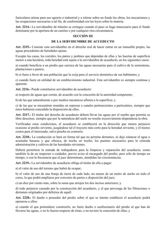 funiculares aéreas para uso agrario o industrial y a tolerar sobre un fundo las obras, los mecanismos y
las ocupaciones necesarias a tal fin, de conformidad con las leyes sobre la materia.
Art. 2214.- La servidumbre de tránsito se extingue cuando el paso se haga innecesario para el fundo
dominante por la apertura de un camino o por cualquier otra circunstancia.
SECCIÓN III
DE LA SERVIDUMBRE DE ACUEDUCTO
Art. 2215.- Consiste esta servidumbre en el derecho real de hacer entrar en un inmueble propio, las
aguas procedentes de heredades ajenas.
Excepto las casas, los corrales, los patios y jardines que dependan de ellas y las huertas de superficie
menor a una hectárea, toda heredad está sujeta a la servidumbre de acueducto, en los siguientes casos:
a) cuando beneficia a un predio que carezca de las aguas necesarias para el cultivo de la sementeras,
plantaciones o pastos;
b) si fuere a favor de una población que la exija para el servicio doméstico de sus habitantes; y
c) cuando fuere en utilidad de un establecimiento industrial. Esta servidumbre es siempre continua y
aparente.
Art. 2216.- Puede constituirse servidumbre de acueducto:
a) respecto de aguas que corran, de acuerdo con la concesión de la autoridad competente;
b) de las que naturalmente o por medios mecánicos afloren a la superficie; y
c) de las que se encuentren reunidas en represas o canales pertenecientes a particulares, siempre que
éstos hubieren concedido la disposición de ellos.
Art. 2217.- El titular del derecho de acueducto deberá llevar las aguas por el rumbo que permita su
libre descenso, siempre que por la naturaleza del suelo no resulte excesivamente dispendiosa la obra.
Verificadas estas condiciones, el acueducto se establecerá en la dirección que menos perjuicio
ocasione al predio sirviente, juzgándose tal el trayecto más corto para la heredad sirviente, y el menos
costos para el interesado, salvo prueba en contrario.
Art. 2218.- La conducción se hará en forma tal que no permita derrames, ni deje estancar el agua o
acumular basuras y que ofrezca, de trecho en trecho, los puentes necesarios para la cómoda
administración y cultivos de las heredades sirvientes.
Deberá permitirse la entrada de trabajadores para la limpieza y reparación del acueducto, como
también la de un inspector o cuidador, previo aviso al encargado del predio; pero sólo de tiempo en
tiempo, o con la frecuencia que el juez determinare, atendidas las circunstancias.
Art. 2219.- La servidumbre de acueducto obliga al titular de ella a pagar:
a) el valor de uso del terreno que habrá de ocupar;
b) el valor de uso de una franja de tierra de cada lado, no menor de un metro de ancho en todo el
curso, la que podrá ampliarse por convenio de partes o disposición del juez;
c) un diez por ciento más, sobre la suma que arrojen los dos incisos anteriores; y
d) todo perjuicio causado por la construcción del acueducto, y el que provenga de las filtraciones o
derrames originados por defectos de aquél.
Art. 2220.- El dueño o poseedor del predio sobre el que se intente establecer el acueducto podrá
oponerse a ellos:
a) cuando el que pretendiere construirlo, no fuere dueño o usufructuario del predio al que han de
llevarse las aguas, o no lo fueren respecto de éstas, o no tuviere la concesión de ellas; y
 