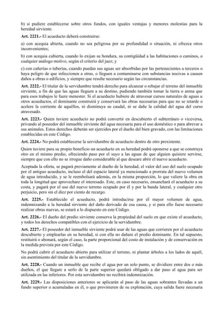 b) si pudiere establecerse sobre otros fundos, con iguales ventajas y menores molestias para la
heredad sirviente.
Art. 2221.- El acueducto deberá construirse:
a) con acequia abierta, cuando no sea peligrosa por su profundidad o situación, ni ofrezca otros
inconvenientes;
b) con acequia cubierta, cuando lo exijan su hondura, su contigüidad a las habitaciones o caminos, o
cualquier análogo motivo, según el criterio del juez; y
c) con cañerías o tuberías, cuando puedan sus aguas ser absorbidas por las pertenecientes a terceros o
haya peligro de que infeccionen a otras, o lleguen a contaminarse con substancias nocivas a causen
daños a obras o edificios, y siempre que resulte necesario según las circunstancias.
Art. 2222.- El titular de la servidumbre tendrá derecho para alcanzar o rebajar el terreno del inmueble
sirviente, a fin de que las aguas lleguen a su destino, pudiendo también tomar la tierra o arena que
para esos trabajos le fuere menester. Si el acueducto hubiere de atravesar cursos naturales de aguas u
otros acueductos, el dominante construirá y conservará las obras necesarias para que no se retarde o
acelere la corriente de aquéllos, ni disminuya su caudal, ni se dañe la calidad del agua del curso
atravesado.
Art. 2223.- Quien tuviere acueducto no podrá convertir en descubierto el subterráneo o viceversa,
privando al poseedor del inmueble sirviente del agua necesaria para el uso doméstico o para abrevar a
sus animales. Estos derechos deberán ser ejercidos por el dueño del bien gravado, con las limitaciones
establecidas en este Código.
Art. 2224.- No podrá establecerse la servidumbre de acueducto dentro de otro prexistente.
Quien tuviere para su propio beneficio un acueducto en su heredad podrá oponerse a que se construya
otro en el mismo predio, ofreciendo paso por el suyo a las aguas de que alguien quisiere servirse,
siempre que con ello no se irrogue daño considerable al que deseare abrir el nuevo acueducto.
Aceptada la oferta, se pagará previamente al dueño de la heredad, el valor del uso del suelo ocupado
por el antiguo acueducto, incluso el del espacio lateral ya mencionado a prorrata del nuevo volumen
de agua introducido, y se le reembolsará además, en la misma proporción, lo que valiere la obra en
toda la longitud que aprovechare el interesado. Este, en caso necesario, ensanchará el acueducto a su
costa, y pagará por el uso del nuevo terreno ocupado por él y por la banda lateral, y cualquier otro
perjuicio, pero sin el diez por ciento de recargo.
Art. 2225.- Establecido el acueducto, podrá introducirse por él mayor volumen de agua,
indemnizando a la heredad sirviente del daño derivado de esa causa, y si para ello fuese necesario
realizar obras nuevas, se estará a lo dispuesto en este Código.
Art. 2226.- El dueño del predio sirviente conserva la propiedad del suelo en que existe el acueducto,
y todos los derechos compatibles con el ejercicio de la servidumbre.
Art. 2227.- El poseedor del inmueble sirviente podrá usar de las aguas que corrieren por el acueducto
descubierto y emplearlas en su heredad, si con ella no dañare el predio dominante. En tal supuesto,
restituirá o abonará, según el caso, la parte proporcional del costo de instalación y de conservación en
la medida prevista por este Código.
No podrá cubrir el acueducto abierto para utilizar el terreno, ni plantar árboles a los lados de aquél,
sin asentimiento del titular de la servidumbre.
Art. 2228.- Cuando un inmueble que recibe el agua por un solo punto, se dividiere entre dos o más
dueños, el que llegare a serlo de la parte superior quedará obligado a dar paso al agua para ser
utilizada en las inferiores. Por esta servidumbre no recibirá indemnización.
Art. 2229.- Las disposiciones anteriores se aplicarán al paso de las aguas sobrantes llevadas a un
fundo superior o acumuladas en él, o que provinieren de su explotación, cuya salida fuere necesaria
 