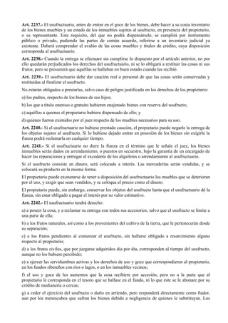 Art. 2237.- El usufructuario, antes de entrar en el goce de los bienes, debe hacer a su costa inventario
de los bienes muebles y un estado de los inmuebles sujetos al usufructo, en presencia del propietario,
o su representante. Este requisito, del que no podrá dispensársele, se cumplirá por instrumento
público o privado, pudiendo las partes de común acuerdo, referirse a un inventario judicial ya
existente. Deberá comprender el avalúo de las cosas muebles y títulos de crédito, cuya disposición
corresponda al usufructuario.
Art. 2238.- Cuando la entrega se efectuare sin cumplirse lo dispuesto por el artículo anterior, no por
ello quedarán perjudicados los derechos del usufructuario, ni se lo obligará a restituir las cosas ni sus
frutos; pero se presumirá que aquéllas se hallaban en buen estado cuando las recibió.
Art. 2239.- El usufructuario debe dar caución real o personal de que las cosas serán conservadas y
restituidas al finalizar el usufructo.
No estarán obligados a prestarlas, salvo caso de peligro justificado en los derechos de los propietario:
a) los padres, respecto de los bienes de sus hijos;
b) los que a título oneroso o gratuito hubieren enajenado bienes con reserva del usufructo;
c) aquéllos a quienes el propietario hubiere dispensado de ello; y
d) quienes fueron eximidos por el juez respecto de los muebles necesarios para su uso.
Art. 2240.- Si el usufructuario no hubiese prestado caución, el propietario puede negarle la entrega de
los objetos sujetos al usufructo. Si lo hubiese dejado entrar en posesión de los bienes sin exigirle la
fianza podrá reclamarla en cualquier tiempo.
Art. 2241.- Si el usufructuario no diere la fianza en el término que le señale el juez, los bienes
inmuebles serán dados en arrendamiento, o puestos en secuestro, bajo la garantía de un encargado de
hacer las reparaciones y entregar el excedente de los alquileres o arrendamiento al usufructuario.
Si el usufructo consiste en dinero, será colocado a interés. Las mercaderías serán vendidas, y se
colocará su producto en la misma forma.
El propietario puede exonerarse de tener a disposición del usufructuario los muebles que se deterioran
por el uso, y exigir que sean vendidos, y se coloque el precio como el dinero.
El propietario puede, sin embargo, conservar los objetos del usufructo hasta que el usufructuario dé la
fianza, sin estar obligado a pagar el interés por su valor estimativo.
Art. 2242.- El usufructuario tendrá derecho:
a) a poseer la cosa, y a reclamar su entrega con todos sus accesorios, salvo que el usufructo se limite a
una parte de ella;
b) a los frutos naturales, así como a los provenientes del cultivo de la tierra, que le pertenecerán desde
su separación;
c) a los frutos pendientes al comenzar el usufructo, sin hallarse obligado a resarcimiento alguno
respecto al propietario;
d) a los frutos civiles, que por juzgarse adquiridos día por día, corresponden al tiempo del usufructo,
aunque no los hubiere percibido;
e) a ejercer las servidumbres activas y los derechos de uso y goce que correspondieren al propietario,
en los fundos ribereños con ríos o lagos, o en los inmuebles vecinos;
f) el uso y goce de los aumentos que la cosa recibiere por accesión, pero no a la parte que al
propietario le corresponda en el tesoro que se hallase en el fundo, ni lo que éste se le abonare por su
crédito de medianería o cercas;
g) a ceder el ejercicio del usufructo o darlo en arriendo, pero responderá directamente como fiador,
aun por los menoscabos que sufran los bienes debido a negligencia de quienes le substituyan. Los
 