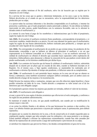 contratos que celebre terminan al fin del usufructo, salvo los de locación que se regirán por lo
dispuesto en este Código;
h) a servirse de las cosas que se gastan y deterioran lentamente, en los usos a que se las destina.
Deberá devolverlas en el estado en que se encuentren, salvo la responsabilidad por los deterioros
producidos por su culpa;
i) a ejercer todas las acciones inherentes a los derechos comprendidos en el usufructo, e intentar las
posesorias y petitorias, que el nudo propietario estaría autorizado a deducir. Si este último no hubiere
intervenido en tales juicios, podrá beneficiarse con la sentencia favorable, más no le afectará la
dictada contra el usufructuario; y
j) a retener la cosa hasta el pago de los reembolsos e indemnizaciones que le deba el propietario,
según las reglas de este Código.
Art. 2243.- Si al concluir el usufructo existieren frutos pendientes, corresponderán al propietario, y si
estuvieren vendidos, tendrá derecho a su precio. En este caso abonará los gastos que el usufructuario,
según las reglas de una buena administración, hubiere realizado para producirlo, y siempre que no
excedan del valor líquido de los cosechados.
Art. 2244.- No corresponden al usufructuario de un predio en que existan minas, los productos de las
denunciadas, concedidas o que se hallaren en laboreo al principiar el usufructo, a no ser que
expresamente se le hubieren concedido en el título constitutivo, o sea un usufructo universal. La
calidad de usufructuario no obstará el derecho que acuerdan leyes especiales sobre explotación de
minerales e hidrocarburos, para denunciar y obtener la concesión de las que pudiere existir dentro del
predio usufructuado, en los términos establecidos por dichas leyes.
Art. 2245.- Los contratos de locación que de buena fe celebrare el usufructuario vitalicio, subsistirán
después de su muerte por un plazo que no exceda de dos años, cuando se hubieren inscripto en el
Registro. En el mismo caso, y bajo iguales condiciones, se mantendrán los realizados por el
usufructuario a término fijo durante el tiempo aún pendiente, si falleciere antes de su cumplimiento.
Art. 2246.- Al usufructuario le será permitido hacer mejoras en la cosa con tal que no alteren su
forma y substancia; como también reconstruir cualquier edificio arruinado, pero en ambos casos no
tendrá derecho al pago de las mejoras o la reconstrucción.
Podrá llevarse las mejoras útiles o suntuarias, siempre que con ello obtuviere algún beneficio y fuese
posible extraerlas sin daño de la cosa. Tendrá derecho a compensar su valor actual con el de los
deterioros que esté obligado a pagar.
Si el propietario quisiere retener las mejoras que pueden ser retiradas, deberá el valor de las mismas.
Art. 2247.- El usufructuario está obligado a:
a) usar y gozar de la cosa según el destino económico que ella tuviere al serle entregada, y conforme a
las reglas de una prudente administración;
b) mantener el estado de la cosa, sin que pueda modificarla, aun cuando por su modificación la
tornare mejor o más útil;
c) no cortar los árboles frutales o de adorno, ni los que hermosean los caminos o dan sombra a las
casas. Los árboles frutales que perecieren o cayeren por cualquier causa, le pertenecerán, pero deberá
reponerlos;
d) reparar por su cuenta los deterioros de la cosa, a fin de conservarla en el estado requerido para su
explotación regular, siempre que tales arreglos sean los ordinarios y de causa posterior a su entrega.
Estará también obligado a efectuar las reparaciones extraordinarias, cuando han sido causadas por
falta de las reparaciones de conservación a cargo del usufructuario o proviniesen de su culpa;
e) satisfacer los impuestos que graven los frutos y las deudas correspondientes al goce de la cosa;
 