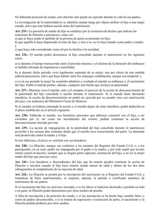 No habiendo posesión de estado, este derecho sólo puede ser ejercido durante la vida de sus padres.
La investigación de la maternidad no se admitirá cuando tenga por objeto atribuir el hijo a una mujer
casada, salvo que éste hubiera nacido antes del matrimonio.
Art. 235.- La posesión de estado de hijo se establece por la existencia de hechos que indican las
relaciones de filiación o parentesco, como ser:
a) que se haya usado el apellido de la persona de quien se pretende ser hijo;
b) que aquélla le haya dispensado el trato de hijo, y éste a su vez lo haya tratado como padre o madre;
y
c) que haya sido considerado como tal por la familia o la sociedad.
Art. 236.- El marido podrá desconocer al hijo concebido durante el matrimonio en los siguiente
casos:
a) si durante el tiempo transcurrido entre el período máximo y el mínimo de la duración del embarazo
se hallaba afectado de impotencia o esterilidad;
b) si durante dicho período vivía legalmente separado de su mujer, aun por efecto de una medida
judicial precautoria, salvo que haya habido entre los cónyuges cohabitación, aunque sea temporal; y
c) si en ese período la mujer ha cometido adulterio y ocultado al marido su embarazo y el nacimiento
del hijo. Podrá el marido probar, además, cualquier otro hecho que excluya su paternidad.
Art. 237.- Mientras viva el marido, sólo a él compete el ejercicio de la acción de desconocimiento de
la paternidad del hijo concebido o nacido durante el matrimonio. Si el marido fuere declarado
interdicto, la acción de desconocimiento no podrá ser ejercida por su curador sino con autorización
del juez, con audiencia del Ministerio Fiscal de Menores.
Si el curador no hubiere intentado la acción y el marido dejare de estar interdicto, podrá deducirla en
el plazo establecido en el artículo siguiente.
Art. 238.- Fallecido el marido, sus herederos presuntos que debieren concurrir con el hijo, o ser
excluidos por el, así como los ascendientes del extinto, podrán continuar la acción de
desconocimiento iniciada por éste.
Art. 239.- La acción de impugnación de la paternidad del hijo concebido durante el matrimonio
prescribe a los sesenta días contados desde que el marido tuvo conocimiento del parto. La demanda
será promovida contra la madre y el hijo.
Si éste falleciere, el juicio se ventilará con sus herederos.
Art. 240.- La filiación, aunque sea conforme a los asientos del Registro del Estado Civil, o, a los
parroquiales, en su caso, podrá ser impugnada por el padre o la madre, y por todo aquél que tuviere
interés actual en hacerlo, siempre que se alegare parto supuesto, sustitución del hijo, o no ser la mujer
madre del hijo que pasa por suyo.
Art. 241.- Los herederos o descendientes del hijo que ha muerto pueden continuar la acción de
filiación o iniciarla cuando el hijo haya muerto siendo menor de edad y dentro de los dos años
subsiguientes al cumplimiento de su mayoría de edad.
Art. 242.- La filiación se prueba por la inscripción del nacimiento en el Registro del Estado Civil, y
tratándose de hijos matrimoniales, se requiere, además, la partida o certificado auténtico de
matrimonio de sus padres.
Si el nacimiento del hijo no estuviese inscripto, o si los libros se hubieren destruido o perdido en todo
o en parte, la filiación podrá demostrarse por otros medios de prueba.
A falta de inscripción y de posesión de estado, o si las inscripción se ha hecho bajo nombre falso, o
como de padres desconocidos, o si se tratare de suposición o sustitución de parto, el nacimiento y la
filiación podrán probarse por otros medios.
 