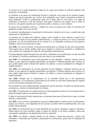 f) concurrir con el nudo propietario al pago de las cargas que durante el usufructo hubieren sido
impuestas a la propiedad;
g) contribuir a los gastos de cerramientos forzosos y deslinde, con el pago de los intereses legales,
siempre que fueren requeridos por vecinos de la propiedad, cuyo monto corresponda satisfacer al
nudo propietario. Podrá el usufructuario optar por el pago total de esos gastos, con cargo de
restitución, sin intereses, al fin del usufructo. Esta regla se aplicará a las cargas a que se refiere el
inciso f) y a los gastos causados por la apertura de calles y caminos, u otros similares;
h) ejercer las servidumbres activas y a impedir los actos de terceros que turben los derechos del
propietario, dando a éste aviso de ello;
i) comunicar inmediatamente al propietario la destrucción o deterioro de la cosa, o cuando ésta exija
reparaciones extraordinarias; y
j) constituir, por el tiempo del usufructo, seguro contra incendio y otros siniestros, cuando así lo
impusieren las reglas de una prudente administración, y a pagar las primas si la cosa ya estuviere
asegurada. En caso de inobservancia de los incisos h) e i), responderá al dueño por los perjuicios
irrogados, como si provinieren de su culpa.
Art. 2248.- En caso de siniestro, el derecho del usufructuario se extiende al valor del resarcimiento.
Tanto aquél como el dueño, podrán exigir que el importe se invierta en reconstruir o restablecer la
cosa, cuando así lo impongan las reglas de una imprudente administración.
El nudo propietario podrá encargarse de esas obras, o delegarlas en el usufructuario, sin que éste deba
ser retribuido. El usufructo continuará en tal caso sobre la cosa restablecida.
Art. 2249.- El usufructuario de un bien particular no está obligado a satisfacer intereses por las
deudas, ni aun respecto de aquéllas garantizadas con hipoteca. Si debiera pagarlas para conservar el
goce, podrá repetir contra el deudor del capital y los créditos, o contra el propietario no obligado, el
capital solamente.
Art. 2250.- El usufructuario de un bien particular no está obligado a satisfacer intereses por las
deudas, ni aun respecto de aquéllas garantizadas con hipoteca. Si debiera pagarlas para conservar el
goce, podrá repetir contra el deudor el capital y los réditos, o contra el propietario no obligado, el
capital solamente.
Art. 2250.- Siempre que el usufructuario de un inmueble hiciere por sí las reparaciones
extraordinarias, o lo reconstruyere, podrá dentro de los límites de una buena administración, emplear
con este fin las partes integrantes de la cosa.
Si no realizare las obras, deberá permitir al propietario que las ejecutare, el empleo de aquellas partes
constitutivas, y tolerar sin indemnización los trabajos.
Art. 2251.- El usufructuario no podrá exigir que el nudo propietario efectúe en la cosa reparaciones o
gastos de ninguna especie, por necesarios que sean.
Cuando el usufructuario hiciere reparaciones o reconstrucciones que no fueren de su cargo, no tendrá
derecho a resarcimiento.
Art. 2252.- Si la cosa fuere expropiada por causa de utilidad pública o interés social, el usufructuario,
aunque sea solvente y esté dispensado de dar caución, no podrá recibir la indemnización, salvo que
prestare fianza bastante.
Art. 2253.- El usufructuario de un monte disfrutará de sus frutos y productos, según su naturaleza.
Podrá realizar los cortes normales, según la especie de árboles, en la forma, cantidad y época que
corresponda, sujetándose a las disposiciones de leyes especiales.
Art. 2254.- Los árboles y plantas frutales, los de sombra y ornato que perezcan, o hayan sido
tronchados o arrancados por accidente, pertenecerán al usufructuario, quien tiene la obligación de
reponerlos.
 