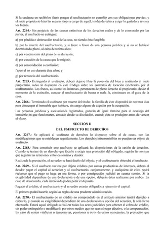 Si la tardanza en recibirlos fuere porque el usufructuario no cumplió con sus obligaciones previas, y
el nudo propietario hizo las reparaciones a cargo de aquél, tendrá derecho a exigir lo gastado y retener
los bienes.
Art. 2264.- Sin perjuicio de las causas extintivas de los derechos reales y de lo convenido por las
partes, el usufructo se extingue:
a) por pérdida o destrucción total de la cosa, no siendo ésta fungible;
b) por la muerte del usufructuario, y si fuere a favor de una persona jurídica y si no se hubiese
determinado plazo, al cabo de treinta años;
c) por vencimiento del plazo de su duración;
d) por cesación de la causa que lo originó;
e) por consolidación o confusión;
f) por el no uso durante diez años; y
g) por renuncia del usufructuario.
Art. 2265.- Extinguido el usufructo, deberá dejarse libre la posesión del bien y restituirlo al nudo
propietario, salvo lo dispuesto en este Código sobre los contratos de locación celebrados por el
usufructuario. Los frutos, así como los intereses, pertenecen de pleno derecho al propietario, desde el
momento de la extinción, aunque el usufructuario de buena o mala fe, continuare en el goce de la
cosa.
Art. 2266.- Terminado el usufructo por muerte del titular, la familia de éste dispondrá de noventa días
para desocupar el inmueble que habitare, sin cargo alguno de alquiler por la ocupación.
Las personas jurídicas y asociaciones registradas, gozarán de igual término para el desalojo del
inmueble en que funcionaren, contado desde su disolución, cuando ésta se produjere antes de vencer
el plazo.
SECCIÓN II
DEL USUFRUCTO DE DERECHOS
Art. 2267.- Se aplicará al usufructo de derechos lo dispuesto sobre el de cosas, con las
modificaciones que se establecen seguidamente. Los derechos intransmisibles no pueden ser objeto de
usufructo.
Art. 2268.- Para constituir este usufructo se aplicará las disposiciones de la cesión de derechos.
Cuando se tratare de un derecho que faculte a exigir una prestación del obligado, regirán las normas
que regulan las relaciones entre cesionario y deudor.
Realizada la prestación, el acreedor se hará dueño del objeto, y el usufructuario obtendrá el usufructo.
Art. 2269.- Si el usufructo tuviere por objeto créditos por sumas productivas de intereses, deberá el
deudor pagar el capital al acreedor y al usufructuario, conjuntamente, y cualquiera de ellos podrá
reclamar que el pago se haga en esa forma, o por consignación judicial en cuenta común. Si la
exigibilidad dependiere de una declaración o de una opción, deberán éstas realizarse por ambos. En
caso de desacuerdo, cada interesado podrá pedir el depósito.
Pagado el crédito, el usufructuario y el acreedor estarán obligados a reinvertir el capital.
El primero podrá hacerlo según las reglas de una prudente administración.
Art. 2270.- El usufructuario de un crédito no comprendido en el artículo anterior tendrá derecho a
cobrarlo, y cuando su exigibilidad dependiere de una declaración u opción del acreedor, le será lícito
efectuarla. Estará aquel obligado a realizar todos los actos judiciales para obtener el cobro del crédito,
sin poder extinguirlo o modificarlo por otros medios que no sean el pago efectivo, o la compensación.
En caso de rentas vitalicias o temporarias, pensiones u otros derechos semejantes, la prestación que
 