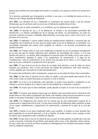 preciso para satisfacer las necesidades del usuario y su familia, con cargo de conservar la sustancia de
la cosa.
Si el derecho constituido por el propietario se refiere a una casa y a la utilidad de morar en ella, se
llama en este Código, derecho de habitación.
Art. 2281.- Los derechos de uso y habitación se constituyen del mismo modo y con las mismas
limitaciones que el usufructo, pero no existe uso ni habitación establecido por la ley.
Se rigen ellos por su título constitutivo, y en su defecto, por las disposiciones siguientes.
Art. 2282.- El derecho de uso y el de habitación, se limitan a las necesidades personales del
beneficiario y su familia, entendida por tal el cónyuge del titular, sus descendientes, así como las
personas a quienes el usuario o habitador deba alimentos, con tal que unos y otros vivan con él, y las
personas de su servicio.
Art. 2283.- El habitador o usuario podrá instalar un establecimiento industrial o comercial que sea
compatible con el destino de la cosa; pero no podrá ceder el uso de la habitación, ni arrendarla. Las
necesidades personales del usuario serán juzgadas en relación a las diversas circunstancias que
puedan concurrir.
Art. 2284.- Si el fundo sobre el cual se ha establecido un derecho de uso no produjera normalmente
en un año más que los fundos suficientes para satisfacer las necesidades del usuario, o si la cosa
bastare sólo para él y su familia, debe entregársele la posesión entera del fundo o de la casa, como si
fuera usufructuario. Quedará él sujeto a las reparaciones de conservación y al pago de las
contribuciones, como el usufructuario. Si no tomare sino una parte de los frutos, o si lo ocupare una
parte de la casa, contribuirá en proporción de lo que goce.
Art. 2285.- El que tiene el uso de los frutos de un fundo tiene derecho a usar de todos los frutos
naturales que produzca. Pero si éstos provienen del trabajo del propietario, sólo tiene derecho a
usarlos, pagados que sean todos los costos para producirlos.
El usuario tiene preferencia sobre el propietario, aunque por su uso todos los frutos fuese consumidos.
Art. 2286.- El que tiene el derecho de uso sobre un rebaño o una piara puede aprovecharse de las
crías, leche y lana, en cuanto baste para su consumo y el de su familia.
Art. 2287.- Si el uso se ha establecido sobre animales, el usuario tiene derecho a emplearlos en los
trabajos y servicios propios de su especie, para las necesidades de su industria o comercio.
Art. 2288.- El usuario que no fuere habitador, puede alquilar el fundo en el cual se ha constituido el
uso.
Art. 2289.- El usuario, para obtener el goce que le es debido, tiene una acción real en virtud de la cual
puede obrar no sólo contra el propietario del fundo, sino también contra terceros poseedores en cuyo
poder se encuentre la heredad, y tiene también las acciones posesorias del usufructuario.
Art. 2290.- Las obligaciones del usuario son las mismas que las del usufructuario respecto de la
conservación y reparaciones de la cosa, y el que tiene el derecho de habitación debe contribuir al pago
de las cargas, contribuciones y reparaciones de conservación, a prorrata de la parte de la casa que
ocupe.
Art. 2291.- Cuando el uso fuere establecido sobre cosas muebles, el usuario no tiene facultad sino
para emplearlas en su servicio personal, y el de su familia, sin poder cederlo a otros, aunque se trate
de objetos que el propietario tenía costumbre de alquilar.
Art. 2292.- El que tiene el uso de los frutos de una cosa por un título gratuito no puede dar a otro por
cesión o locación, el derecho de percibirlos, pero puede ceder el uso, si fue obtenido a título oneroso.
En uno y otro caso, el uso de los frutos no puede ser embargado por los acreedores del usuario cuando
tiene la calidad de alimentario.
 