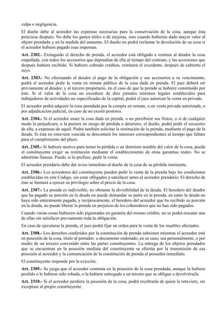 culpa o negligencia.
El dueño debe al acreedor las expensas necesarias para la conservación de la cosa, aunque ésta
pereciese después. No debe los gastos útiles o de mejoras, sino cuando hubieren dado mayor valor al
objeto prendado y en la medida del aumento. El dueño no podrá reclamar la devolución de su cosa si
el acreedor hubiere pagado esas impensas.
Art. 2302.- Extinguido el derecho de prenda, el acreedor está obligado a restituir al deudor la cosa
empeñada, con todos los accesorios que dependían de ella al tiempo del contrato, y las accesiones que
después hubiere recibido. Si hubiere cobrado créditos, restituirá el excedente, después de cubierto el
suyo.
Art. 2303.- No efectuando el deudor el pago de la obligación y sus accesorios a su vencimiento,
podrá el acreedor pedir la venta en remate público de la cosa dada en prenda. El juez deberá oir
previamente al deudor, y al tercero propietario, en el caso de que la prenda se hubiere constituido por
éste. Si el valor de la cosa no excediere de diez jornales mínimos legales establecidos para
trabajadores de actividades no especificadas de la capital, podrá el juez autorizar la venta en privado.
El acreedor podrá adquirir la cosa prendada por la compra en remate, o en venta privada autorizada, o
por adjudicación judicial, en caso de no existir postores.
Art. 2304.- Si el acreedor usare la cosa dada en prenda, o no percibiere sus frutos; o si de cualquier
modo la perjudicare, o la pusiere en riesgo de pérdida o deterioro, el dueño, podrá pedir el secuestro
de ella, a expensas de aquel. Podrá también solicitar la restitución de la prenda, mediante el pago de la
deuda. Si ésta no estuviere vencida se descontará los intereses correspondientes al tiempo que faltare
para el cumplimiento del plazo.
Art. 2305.- Si hubiere motivo para temer la pérdida o un deterioro notable del valor de la cosa, puede
el constituyente exigir su restitución mediante el establecimiento de otras garantías reales. No se
admitirán fianzas. Puede, si lo prefiere, pedir la venta.
El acreedor prendario debe dar aviso inmediato al dueño de la cosa de su pérdida inminente.
Art. 2306.- Los acreedores del constituyente pueden pedir la venta de la prenda bajo las condiciones
establecidas en este Código, sin estar obligados a satisfacer antes al acreedor prendario. El derecho de
éste se limitará a ejercer su privilegio sobre el precio de la cosa.
Art. 2307.- La prenda es indivisible, no obstante la divisibilidad de la deuda. El heredero del deudor
que ha pagado su porción en la deuda no puede demandar su parte en la prenda, en tanto la deuda no
haya sido enteramente pagada, y recíprocamente, el heredero del acreedor que ha recibido su porción
en la deuda, no puede liberar la prenda en perjuicio de los coherederos que no han sido pagados.
Cuando varias cosas hubieren sido pignoradas en garantía del mismo crédito, no se podrá rescatar una
de ellas sin satisfacer previamente toda la obligación.
En caso de ejecutarse la prenda, el juez podrá fijar un orden para la venta de los muebles afectados.
Art. 2308.- Los derechos conferidos por la constitución de prenda subsisten mientras el acreedor esté
en posesión de la cosa, título al portador, o documento endosado, en su caso, sea personalmente, o por
medio de un tercero convenido entre las partes constituyentes. La entrega de los objetos prendados
que se encuentran en la posesión mediata del constituyente se efectúa por la transmisión de esa
posesión al acreedor y la comunicación de la constitución de prenda al poseedor inmediato.
El constituyente responde por la evicción.
Art. 2309.- Se juzga que el acreedor continúa en la posesión de la cosa prendada, aunque la hubiere
perdido o le hubiese sido robada, o la hubiere entregado a un tercero que se obligue a devolvérsela.
Art. 2310.- Si el acreedor perdiere la posesión de la cosa, podrá recobrarla de quien la retuviere, sin
exceptuar al propio constituyente.
 