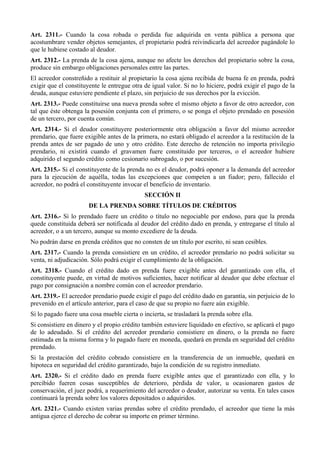 Art. 2311.- Cuando la cosa robada o perdida fue adquirida en venta pública a persona que
acostumbrare vender objetos semejantes, el propietario podrá reivindicarla del acreedor pagándole lo
que le hubiese costado al deudor.
Art. 2312.- La prenda de la cosa ajena, aunque no afecte los derechos del propietario sobre la cosa,
produce sin embargo obligaciones personales entre las partes.
El acreedor constreñido a restituir al propietario la cosa ajena recibida de buena fe en prenda, podrá
exigir que el constituyente le entregue otra de igual valor. Si no lo hiciere, podrá exigir el pago de la
deuda, aunque estuviere pendiente el plazo, sin perjuicio de sus derechos por la evicción.
Art. 2313.- Puede constituirse una nueva prenda sobre el mismo objeto a favor de otro acreedor, con
tal que éste obtenga la posesión conjunta con el primero, o se ponga el objeto prendado en posesión
de un tercero, por cuenta común.
Art. 2314.- Si el deudor constituyere posteriormente otra obligación a favor del mismo acreedor
prendario, que fuere exigible antes de la primera, no estará obligado el acreedor a la restitución de la
prenda antes de ser pagado de uno y otro crédito. Este derecho de retención no importa privilegio
prendario, ni existirá cuando el gravamen fuere constituido por terceros, o el acreedor hubiere
adquirido el segundo crédito como cesionario subrogado, o por sucesión.
Art. 2315.- Si el constituyente de la prenda no es el deudor, podrá oponer a la demanda del acreedor
para la ejecución de aquélla, todas las excepciones que competen a un fiador; pero, fallecido el
acreedor, no podrá el constituyente invocar el beneficio de inventario.
SECCIÓN II
DE LA PRENDA SOBRE TÍTULOS DE CRÉDITOS
Art. 2316.- Si lo prendado fuere un crédito o título no negociable por endoso, para que la prenda
quede constituida deberá ser notificada al deudor del crédito dado en prenda, y entregarse el título al
acreedor, o a un tercero, aunque su monto excediere de la deuda.
No podrán darse en prenda créditos que no consten de un título por escrito, ni sean cesibles.
Art. 2317.- Cuando la prenda consistiere en un crédito, el acreedor prendario no podrá solicitar su
venta, ni adjudicación. Sólo podrá exigir el cumplimiento de la obligación.
Art. 2318.- Cuando el crédito dado en prenda fuere exigible antes del garantizado con ella, el
constituyente puede, en virtud de motivos suficientes, hacer notificar al deudor que debe efectuar el
pago por consignación a nombre común con el acreedor prendario.
Art. 2319.- El acreedor prendario puede exigir el pago del crédito dado en garantía, sin perjuicio de lo
prevenido en el artículo anterior, para el caso de que su propio no fuere aún exigible.
Si lo pagado fuere una cosa mueble cierta o incierta, se trasladará la prenda sobre ella.
Si consistiere en dinero y el propio crédito también estuviere liquidado en efectivo, se aplicará el pago
de lo adeudado. Si el crédito del acreedor prendario consistiere en dinero, o la prenda no fuere
estimada en la misma forma y lo pagado fuere en moneda, quedará en prenda en seguridad del crédito
prendado.
Si la prestación del crédito cobrado consistiere en la transferencia de un inmueble, quedará en
hipoteca en seguridad del crédito garantizado, bajo la condición de su registro inmediato.
Art. 2320.- Si el crédito dado en prenda fuere exigible antes que el garantizado con ella, y lo
percibido fueren cosas susceptibles de deterioro, pérdida de valor, u ocasionaren gastos de
conservación, el juez podrá, a requerimiento del acreedor o deudor, autorizar su venta. En tales casos
continuará la prenda sobre los valores depositados o adquiridos.
Art. 2321.- Cuando existen varias prendas sobre el crédito prendado, el acreedor que tiene la más
antigua ejerce el derecho de cobrar su importe en primer término.
 